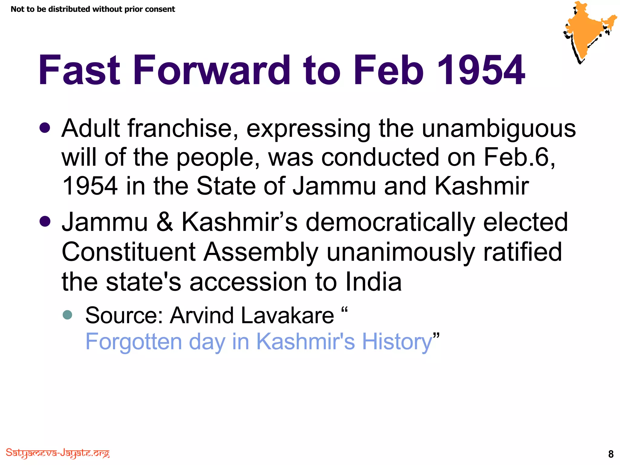 Fast Forward to Feb 1954 Adult franchise, expressing the unambiguous will of the people, was conducted on Feb.6, 1954 in the State of Jammu and Kashmir  Jammu & Kashmir’s democratically elected Constituent Assembly unanimously ratified the state's accession to India Source: Arvind Lavakare “ Forgotten day in Kashmir's History ” 