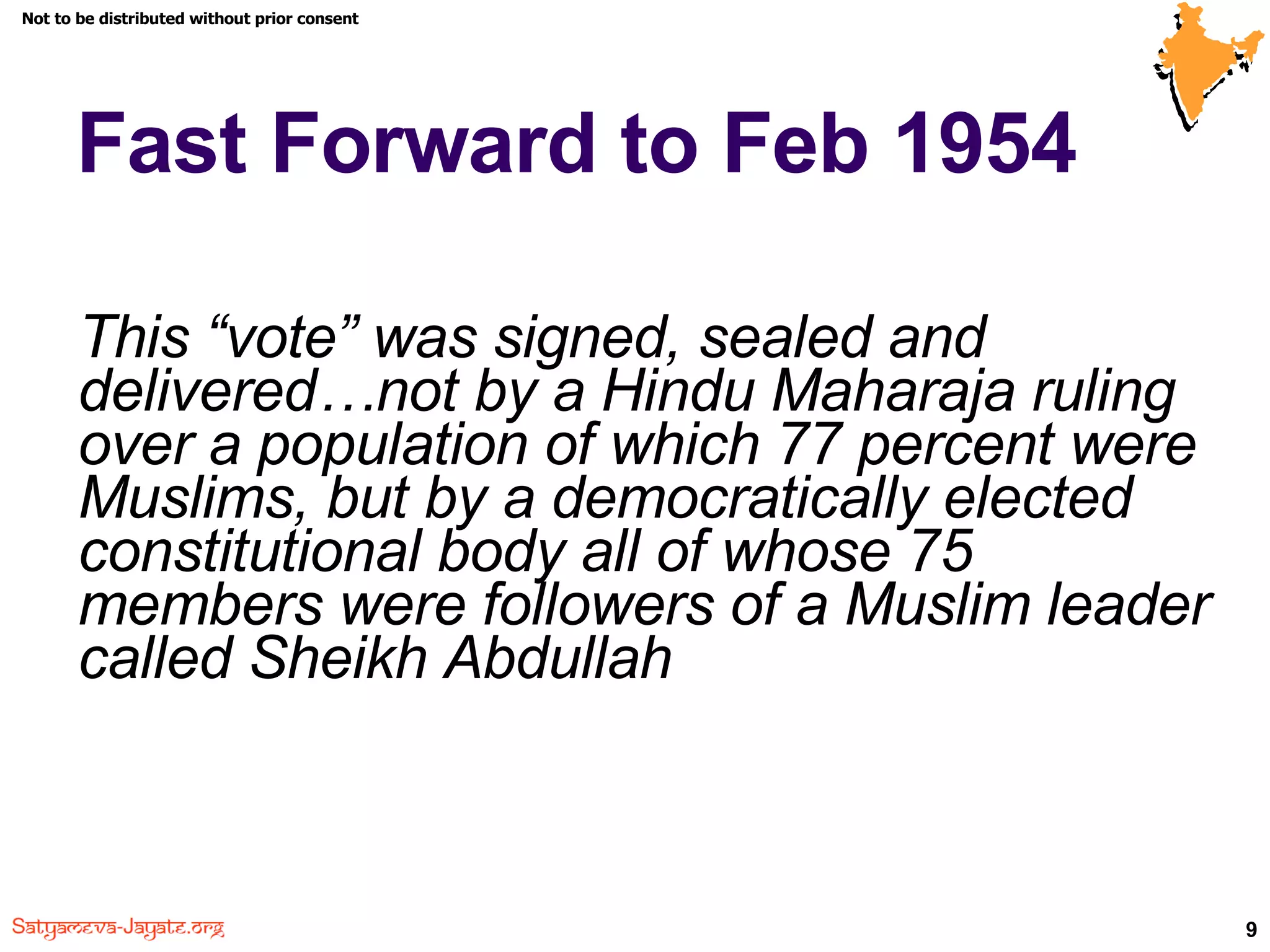 Fast Forward to Feb 1954 This “vote” was signed, sealed and delivered…not by a Hindu Maharaja ruling over a population of which 77 percent were Muslims, but by a democratically elected constitutional body all of whose 75 members were followers of a Muslim leader called Sheikh Abdullah 