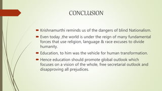 CONCLUSION
 Krishnamurthi reminds us of the dangers of blind Nationalism.
 Even today ,the world is under the reign of many fundamental
forces that use religion, language & race excuses to divide
humanity.
 Education, to him was the vehicle for human transformation.
 Hence education should promote global outlook which
focuses on a vision of the whole, free secretarial outlook and
disapproving all prejudices.
 