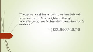 “Though we are all human beings, we have built walls
between ourselves & our neighbours through
nationalism, race, caste & class-which breeds isolation &
loneliness.”
~ J KRUSHNAMURTHI
 