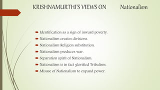 KRISHNAMURTHI’S VIEWS ON Nationalism
 Identification as a sign of inward poverty.
 Nationalism creates divisions.
 Nationalism Religion substitution.
 Nationalism produces war.
 Separation spirit of Nationalism.
 Nationalism is in fact glorified Tribalism.
 Misuse of Nationalism to expand power.
 