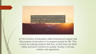 In The Function of Education Jiddu Krishnamurti argues that
the purpose of education is to prepare people for life. That
is done by making students feel free, so that they can think
freely, and won't conform to society. Society is corrupt,
violent, and oppressive.
 