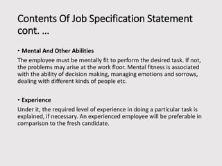 Contents Of Job Specification Statement
cont. …
• Mental And Other Abilities
The employee must be mentally fit to perform the desired task. If not,
the problems may arise at the work floor. Mental fitness is associated
with the ability of decision making, managing emotions and sorrows,
dealing with different kinds of people etc.
• Experience
Under it, the required level of experience in doing a particular task is
explained, if necessary. An experienced employee will be preferable in
comparison to the fresh candidate.

 