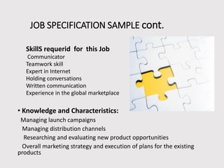 JOB SPECIFICATION SAMPLE cont.
SkillS requerid for this Job
Communicator
Teamwork skill
Expert in Internet
Holding conversations
Written communication
Experience in the global marketplace

• Knowledge and Characteristics:
Managing launch campaigns
Managing distribution channels
Researching and evaluating new product opportunities
Overall marketing strategy and execution of plans for the existing
products

 