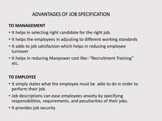 ADVANTAGES OF JOB SPECIFICATION
TO MANAGEMENT
• It helps in selecting right candidate for the right job.
• It helps the employees in adjusting to different working standards
• It adds to job satisfaction which helps in reducing employee
turnover
• It helps in reducing Manpower cost like:-“Recruitment Training”
etc.
TO EMPLOYEE
• It simply states what the employee must be able to do in order to
perform their job.
• Job descriptions can ease employees anxiety by specifying
responsibilities, requirements, and peculiarities of their jobs.
• It provides job security

 