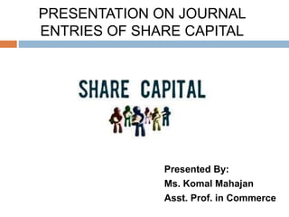 PRESENTATION ON JOURNAL
ENTRIES OF SHARE CAPITAL
Presented By:
Ms. Komal Mahajan
Asst. Prof. in Commerce
 