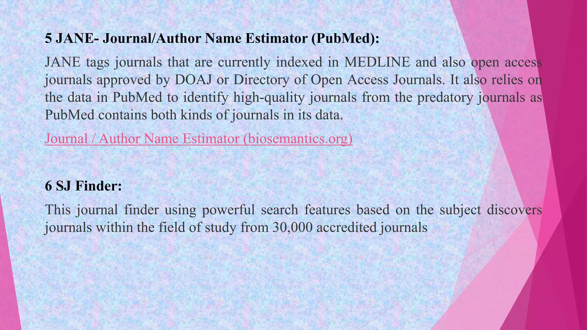 5 JANE- Journal/Author Name Estimator (PubMed):
JANE tags journals that are currently indexed in MEDLINE and also open access
journals approved by DOAJ or Directory of Open Access Journals. It also relies on
the data in PubMed to identify high-quality journals from the predatory journals as
PubMed contains both kinds of journals in its data.
Journal / Author Name Estimator (biosemantics.org)
6 SJ Finder:
This journal finder using powerful search features based on the subject discovers
journals within the field of study from 30,000 accredited journals
 