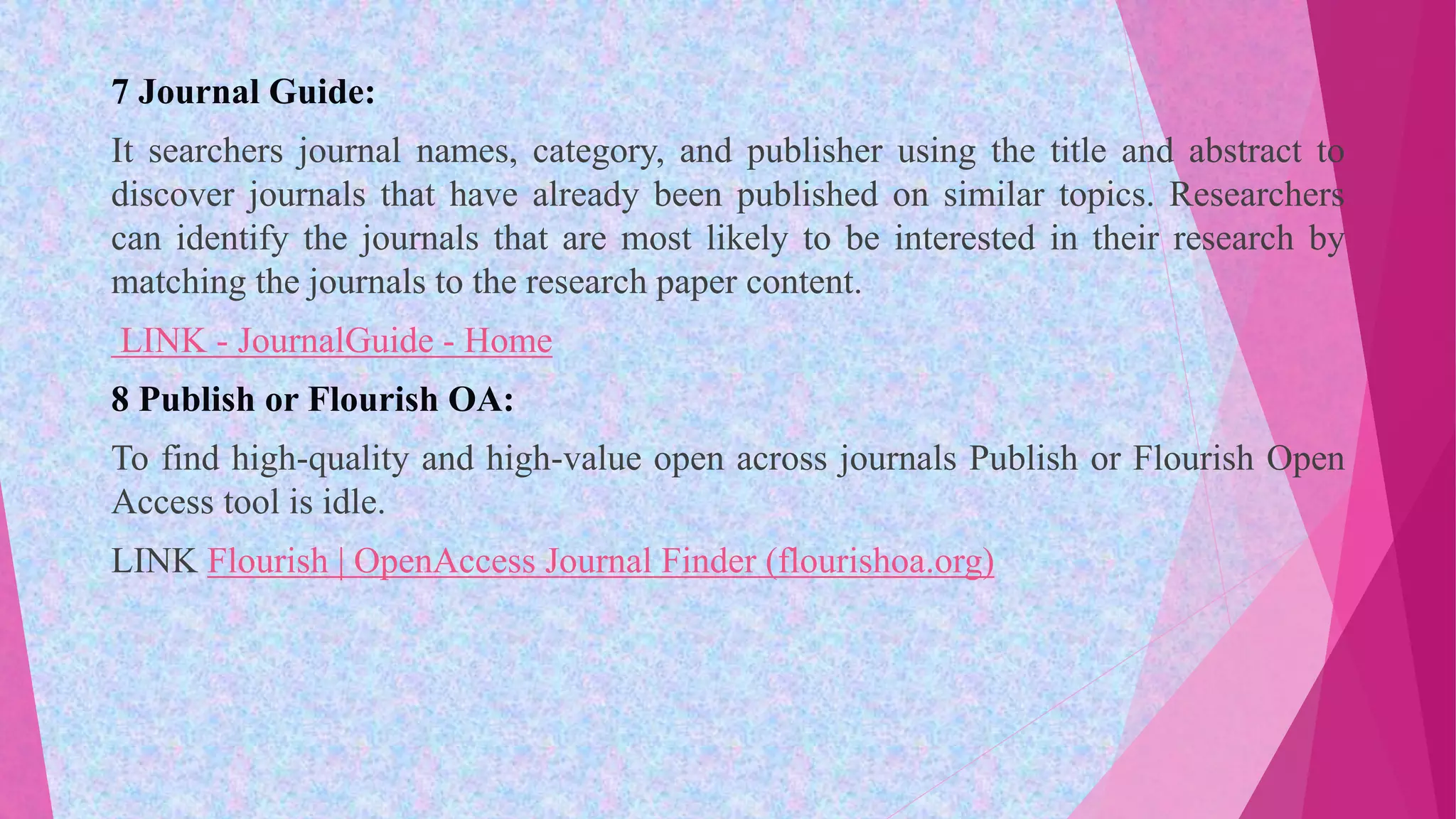 7 Journal Guide:
It searchers journal names, category, and publisher using the title and abstract to
discover journals that have already been published on similar topics. Researchers
can identify the journals that are most likely to be interested in their research by
matching the journals to the research paper content.
LINK - JournalGuide - Home
8 Publish or Flourish OA:
To find high-quality and high-value open across journals Publish or Flourish Open
Access tool is idle.
LINK Flourish | OpenAccess Journal Finder (flourishoa.org)
 