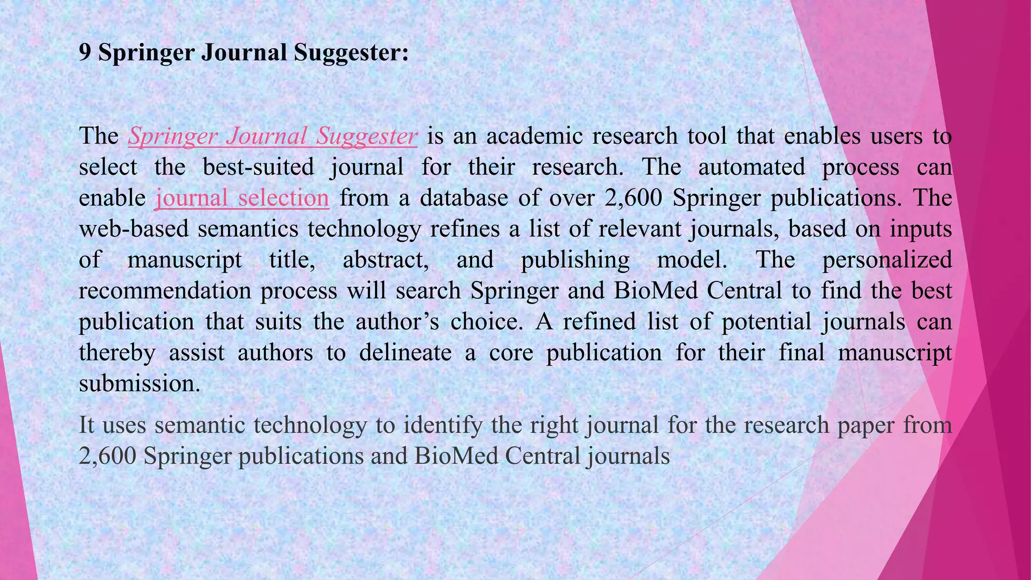 9 Springer Journal Suggester:
The Springer Journal Suggester is an academic research tool that enables users to
select the best-suited journal for their research. The automated process can
enable journal selection from a database of over 2,600 Springer publications. The
web-based semantics technology refines a list of relevant journals, based on inputs
of manuscript title, abstract, and publishing model. The personalized
recommendation process will search Springer and BioMed Central to find the best
publication that suits the author’s choice. A refined list of potential journals can
thereby assist authors to delineate a core publication for their final manuscript
submission.
It uses semantic technology to identify the right journal for the research paper from
2,600 Springer publications and BioMed Central journals
 