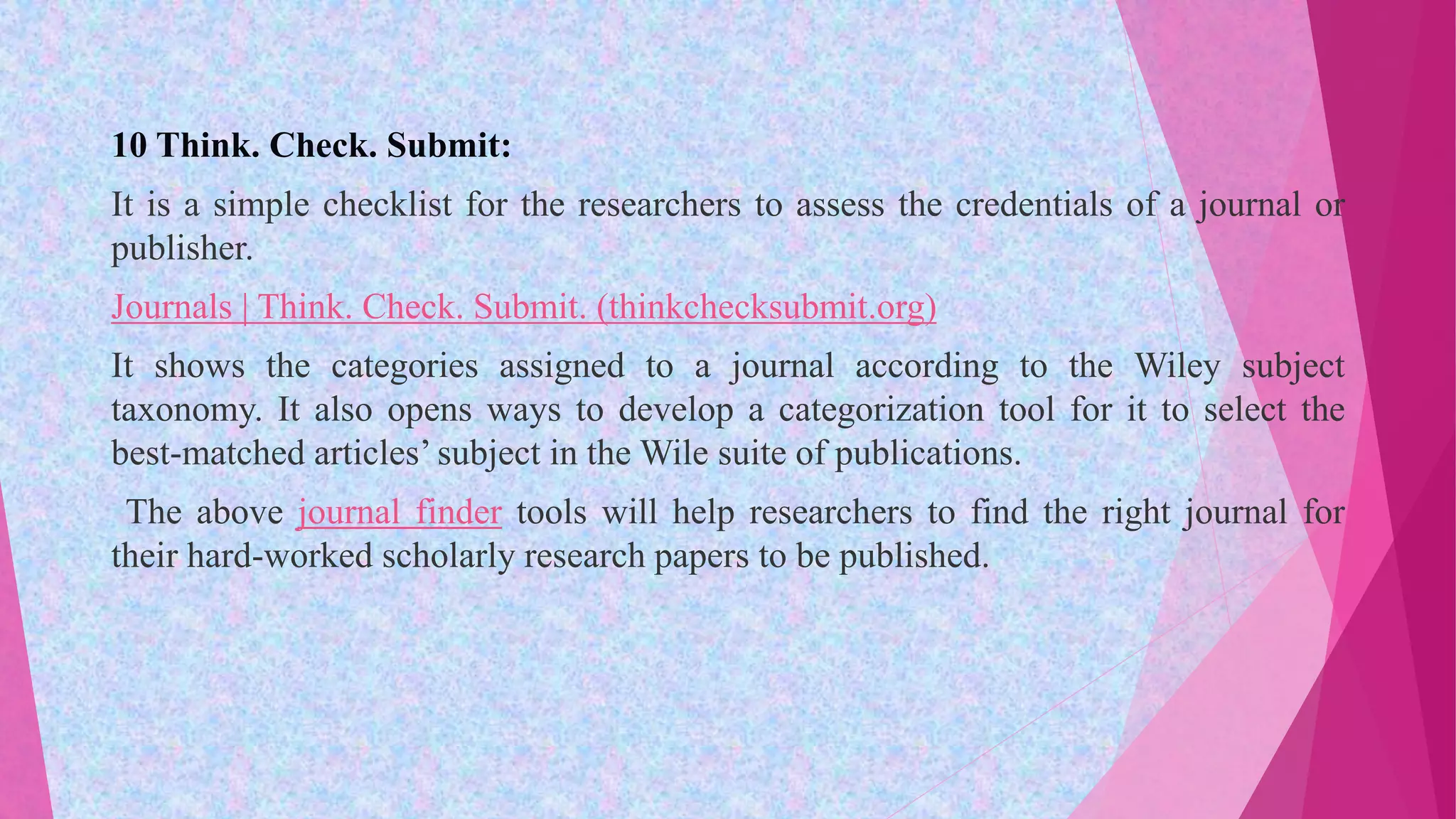 10 Think. Check. Submit:
It is a simple checklist for the researchers to assess the credentials of a journal or
publisher.
Journals | Think. Check. Submit. (thinkchecksubmit.org)
It shows the categories assigned to a journal according to the Wiley subject
taxonomy. It also opens ways to develop a categorization tool for it to select the
best-matched articles’ subject in the Wile suite of publications.
The above journal finder tools will help researchers to find the right journal for
their hard-worked scholarly research papers to be published.
 