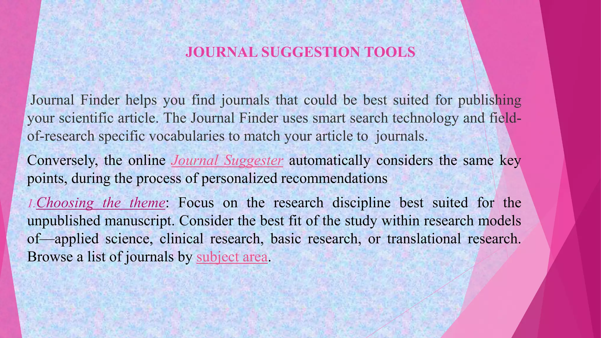 JOURNAL SUGGESTION TOOLS
Journal Finder helps you find journals that could be best suited for publishing
your scientific article. The Journal Finder uses smart search technology and field-
of-research specific vocabularies to match your article to journals.
Conversely, the online Journal Suggester automatically considers the same key
points, during the process of personalized recommendations
1.Choosing the theme: Focus on the research discipline best suited for the
unpublished manuscript. Consider the best fit of the study within research models
of—applied science, clinical research, basic research, or translational research.
Browse a list of journals by subject area.
 