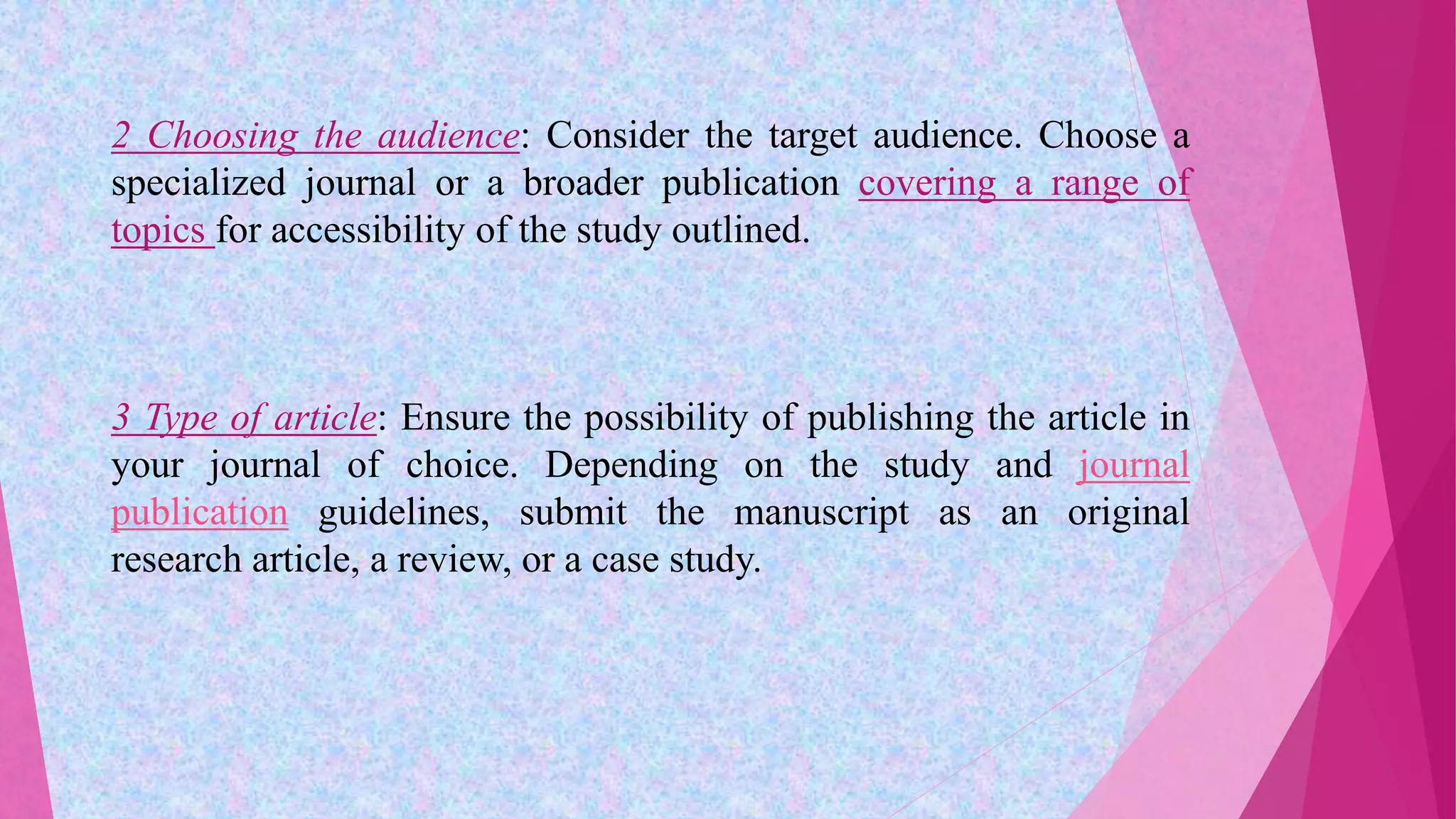 2 Choosing the audience: Consider the target audience. Choose a
specialized journal or a broader publication covering a range of
topics for accessibility of the study outlined.
3 Type of article: Ensure the possibility of publishing the article in
your journal of choice. Depending on the study and journal
publication guidelines, submit the manuscript as an original
research article, a review, or a case study.
 