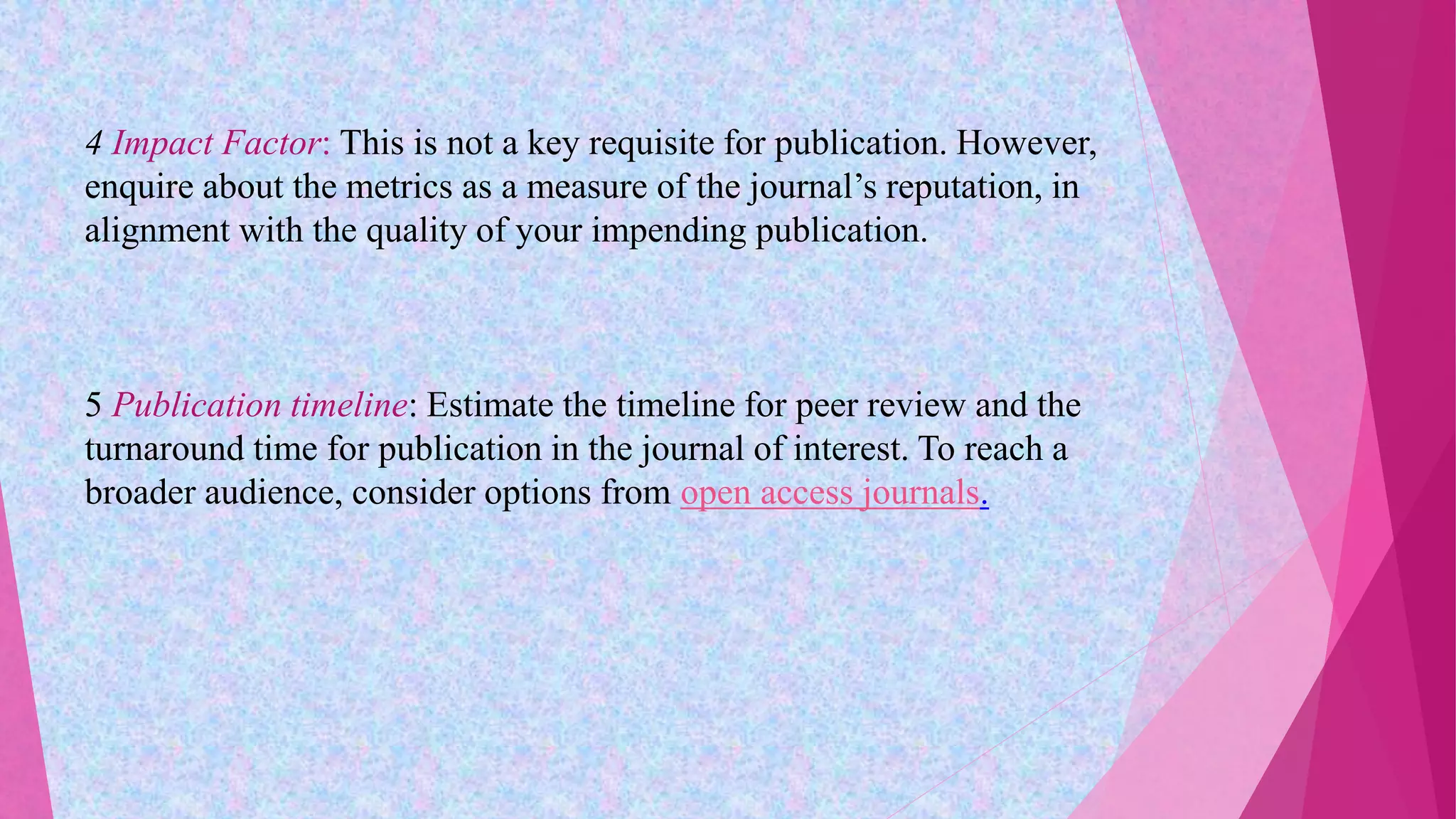 4 Impact Factor: This is not a key requisite for publication. However,
enquire about the metrics as a measure of the journal’s reputation, in
alignment with the quality of your impending publication.
5 Publication timeline: Estimate the timeline for peer review and the
turnaround time for publication in the journal of interest. To reach a
broader audience, consider options from open access journals.
 