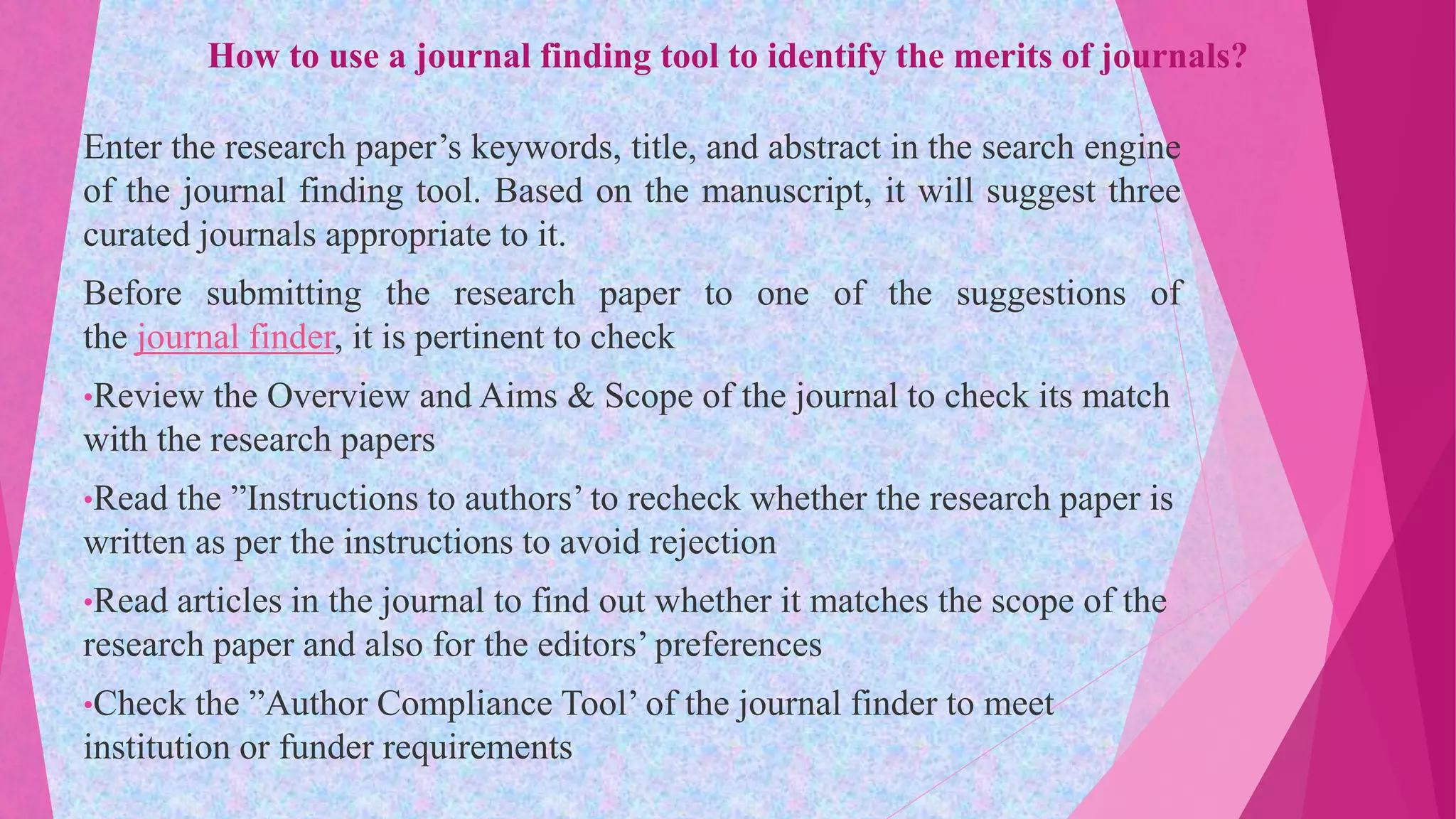 How to use a journal finding tool to identify the merits of journals?
Enter the research paper’s keywords, title, and abstract in the search engine
of the journal finding tool. Based on the manuscript, it will suggest three
curated journals appropriate to it.
Before submitting the research paper to one of the suggestions of
the journal finder, it is pertinent to check
•Review the Overview and Aims & Scope of the journal to check its match
with the research papers
•Read the ”Instructions to authors’ to recheck whether the research paper is
written as per the instructions to avoid rejection
•Read articles in the journal to find out whether it matches the scope of the
research paper and also for the editors’ preferences
•Check the ”Author Compliance Tool’ of the journal finder to meet
institution or funder requirements
 