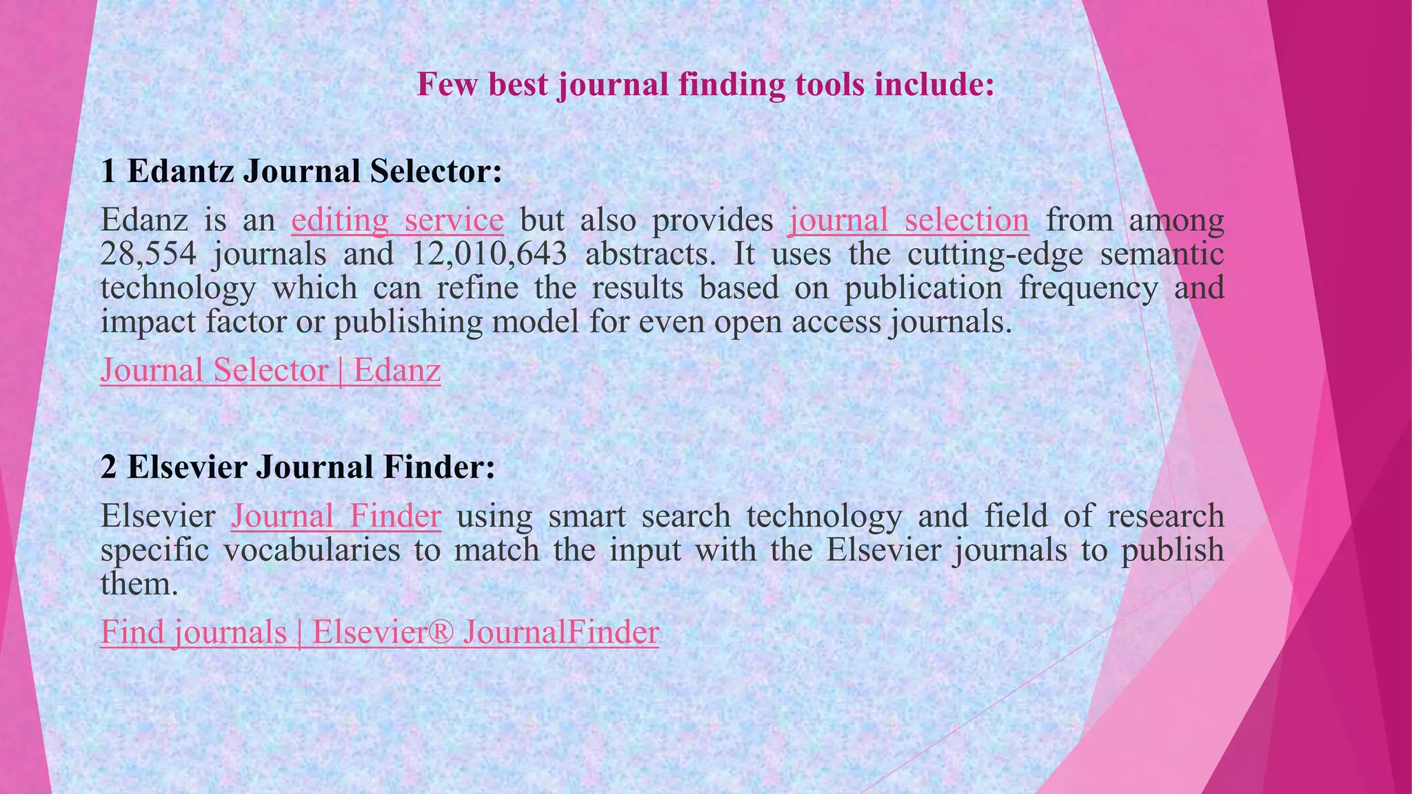 Few best journal finding tools include:
1 Edantz Journal Selector:
Edanz is an editing service but also provides journal selection from among
28,554 journals and 12,010,643 abstracts. It uses the cutting-edge semantic
technology which can refine the results based on publication frequency and
impact factor or publishing model for even open access journals.
Journal Selector | Edanz
2 Elsevier Journal Finder:
Elsevier Journal Finder using smart search technology and field of research
specific vocabularies to match the input with the Elsevier journals to publish
them.
Find journals | Elsevier® JournalFinder
 