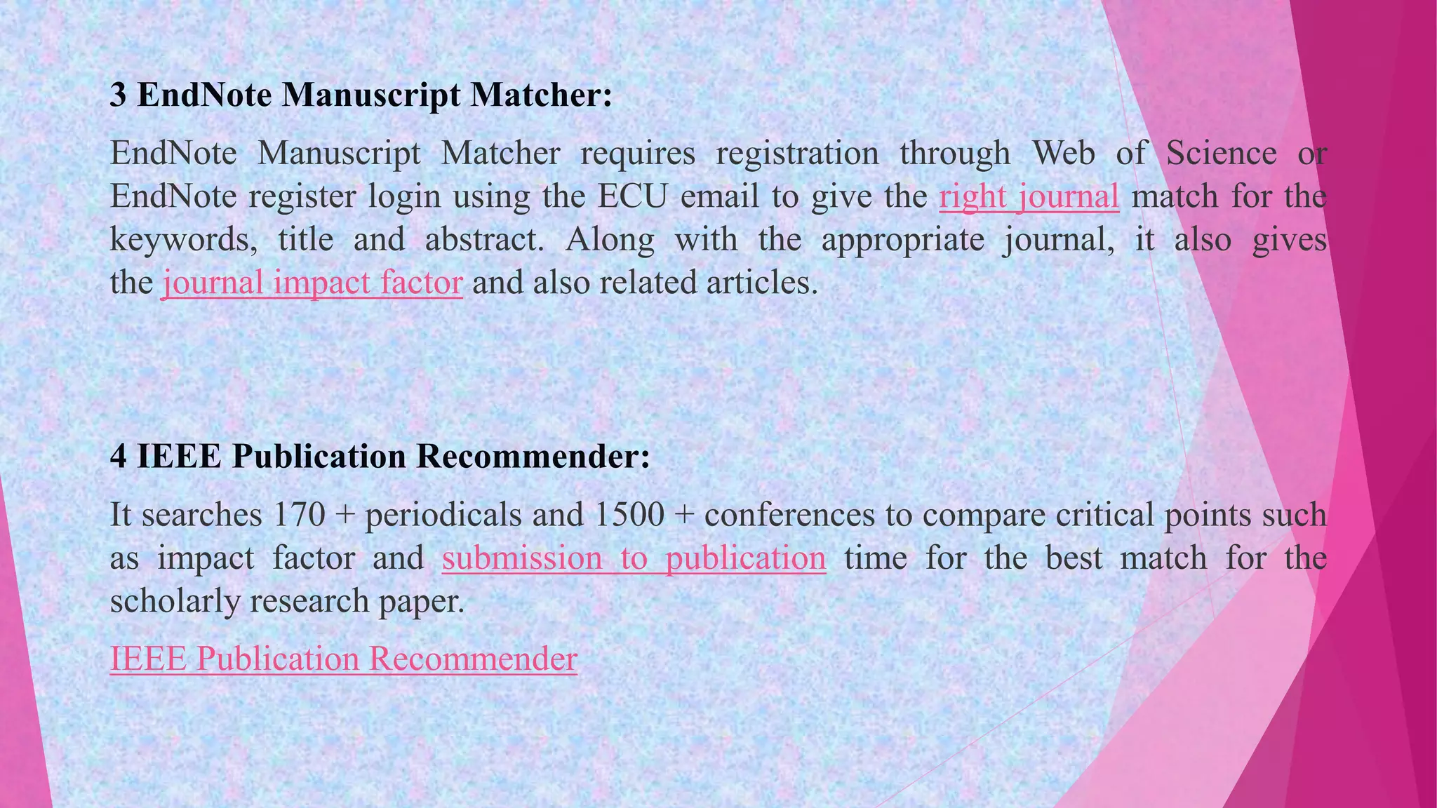 3 EndNote Manuscript Matcher:
EndNote Manuscript Matcher requires registration through Web of Science or
EndNote register login using the ECU email to give the right journal match for the
keywords, title and abstract. Along with the appropriate journal, it also gives
the journal impact factor and also related articles.
4 IEEE Publication Recommender:
It searches 170 + periodicals and 1500 + conferences to compare critical points such
as impact factor and submission to publication time for the best match for the
scholarly research paper.
IEEE Publication Recommender
 