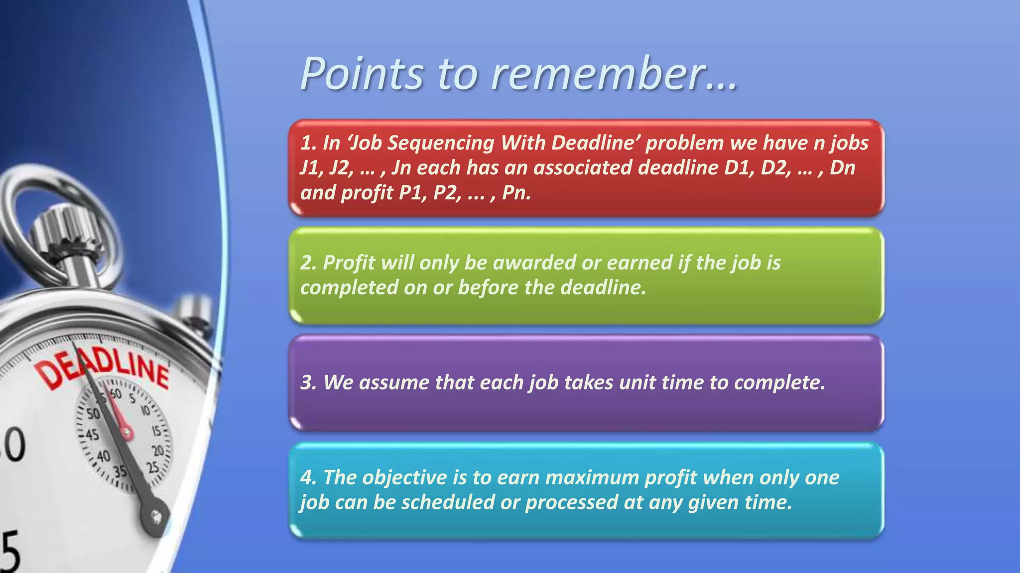 Points to remember…
1. In ‘Job Sequencing With Deadline’ problem we have n jobs
J1, J2, … , Jn each has an associated deadline D1, D2, … , Dn
and profit P1, P2, ... , Pn.
2. Profit will only be awarded or earned if the job is
completed on or before the deadline.
3. We assume that each job takes unit time to complete.
4. The objective is to earn maximum profit when only one
job can be scheduled or processed at any given time.