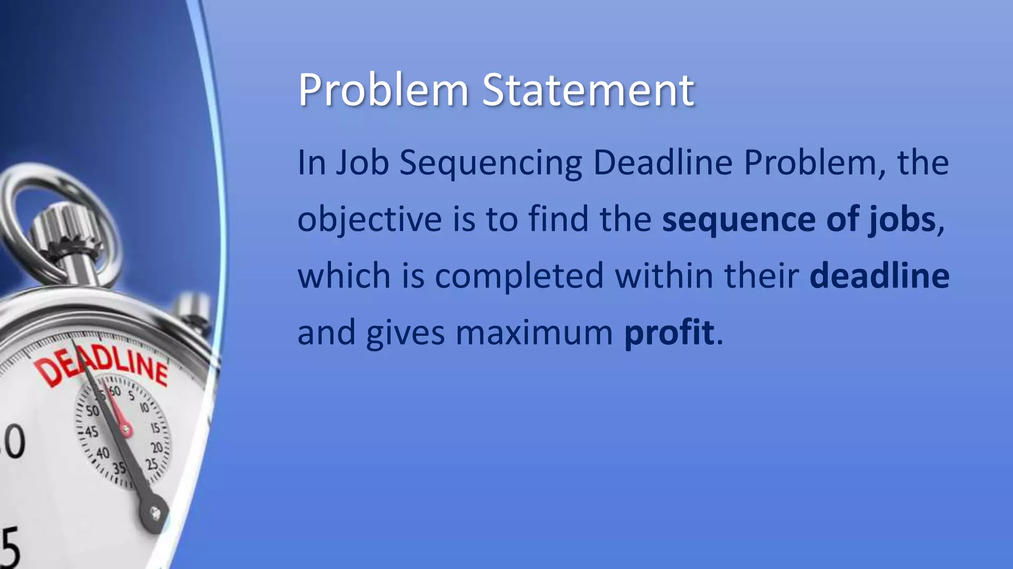 Problem Statement
In Job Sequencing Deadline Problem, the
objective is to find the sequence of jobs,
which is completed within their deadline
and gives maximum profit.