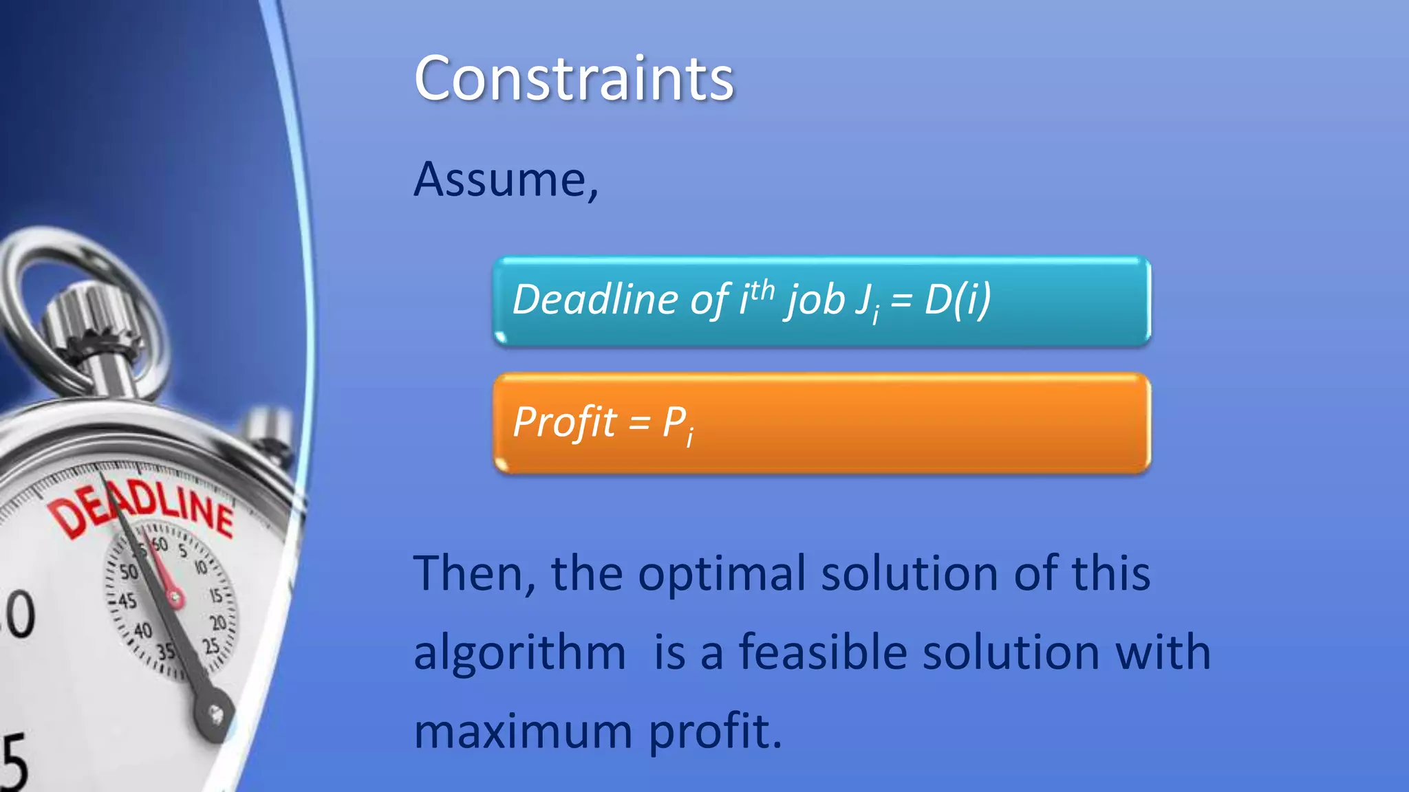 Constraints
Assume,
Then, the optimal solution of this
algorithm is a feasible solution with
maximum profit.
Deadline of ith job Ji = D(i)
Profit = Pi