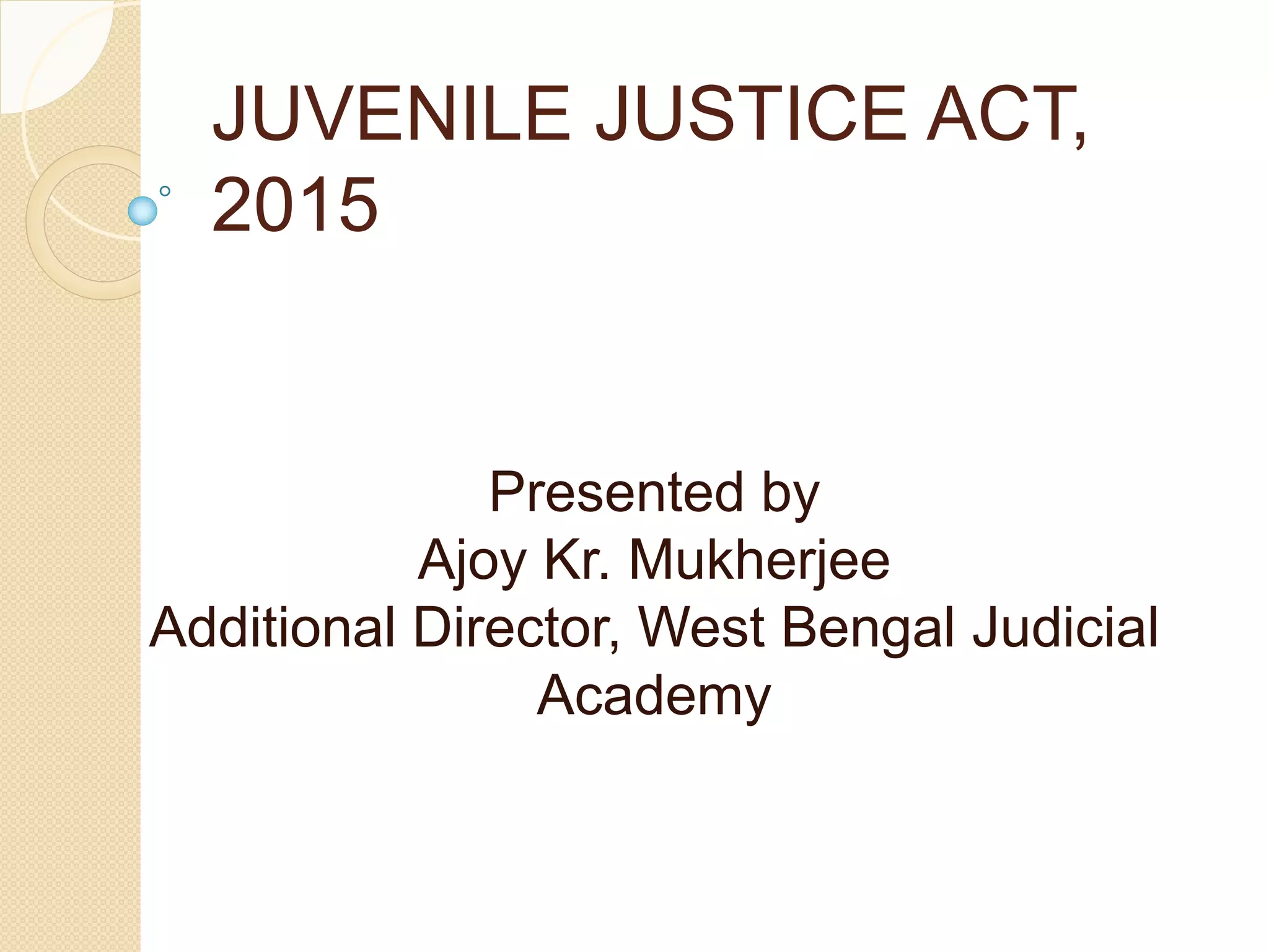 JUVENILE JUSTICE ACT,
2015
Presented by
Ajoy Kr. Mukherjee
Additional Director, West Bengal Judicial
Academy
 