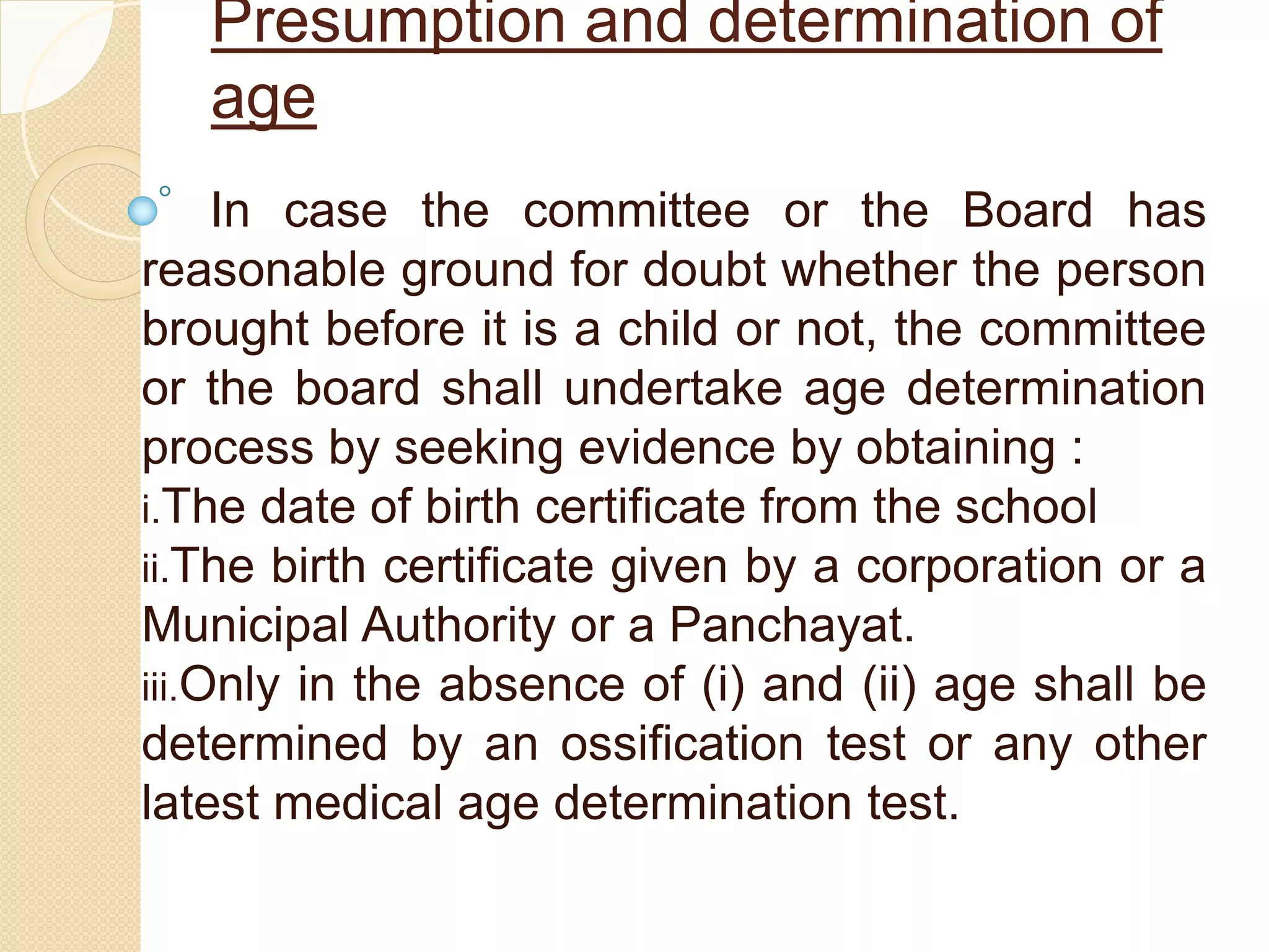 Presumption and determination of
age
In case the committee or the Board has
reasonable ground for doubt whether the person
brought before it is a child or not, the committee
or the board shall undertake age determination
process by seeking evidence by obtaining :
i.The date of birth certificate from the school
ii.The birth certificate given by a corporation or a
Municipal Authority or a Panchayat.
iii.Only in the absence of (i) and (ii) age shall be
determined by an ossification test or any other
latest medical age determination test.
 