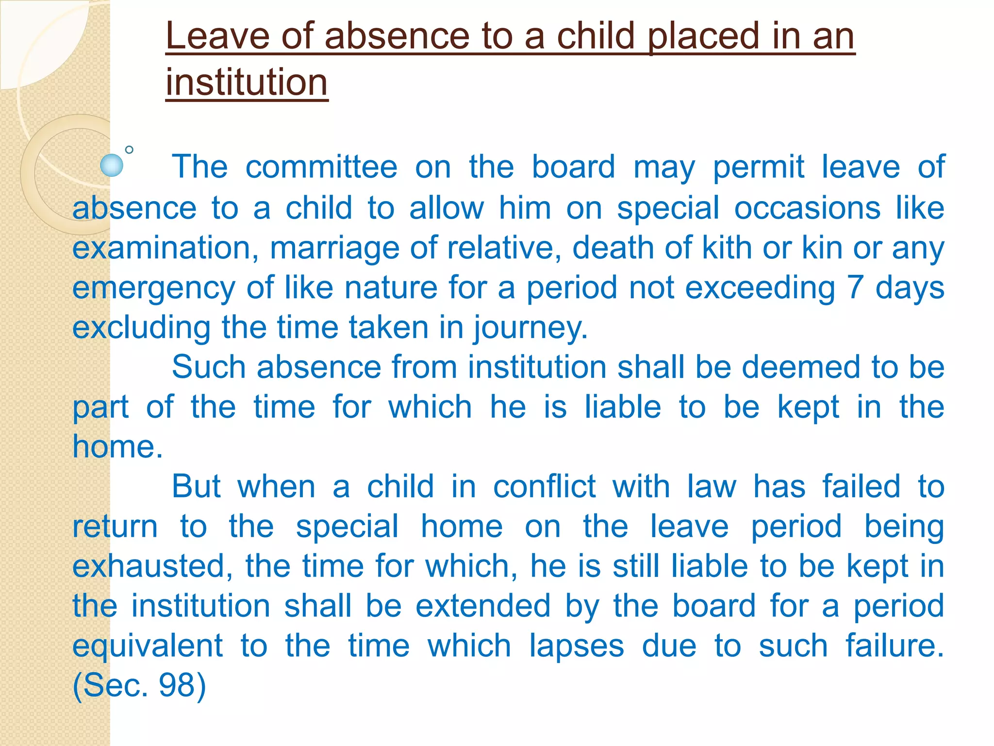 Leave of absence to a child placed in an
institution
The committee on the board may permit leave of
absence to a child to allow him on special occasions like
examination, marriage of relative, death of kith or kin or any
emergency of like nature for a period not exceeding 7 days
excluding the time taken in journey.
Such absence from institution shall be deemed to be
part of the time for which he is liable to be kept in the
home.
But when a child in conflict with law has failed to
return to the special home on the leave period being
exhausted, the time for which, he is still liable to be kept in
the institution shall be extended by the board for a period
equivalent to the time which lapses due to such failure.
(Sec. 98)
 
