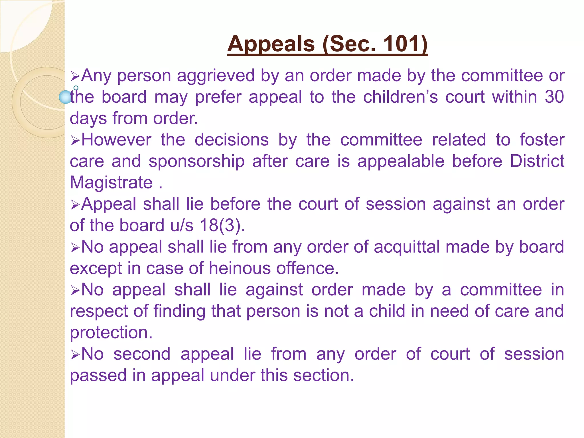 Appeals (Sec. 101)
Any person aggrieved by an order made by the committee or
the board may prefer appeal to the children’s court within 30
days from order.
However the decisions by the committee related to foster
care and sponsorship after care is appealable before District
Magistrate .
Appeal shall lie before the court of session against an order
of the board u/s 18(3).
No appeal shall lie from any order of acquittal made by board
except in case of heinous offence.
No appeal shall lie against order made by a committee in
respect of finding that person is not a child in need of care and
protection.
No second appeal lie from any order of court of session
passed in appeal under this section.
 