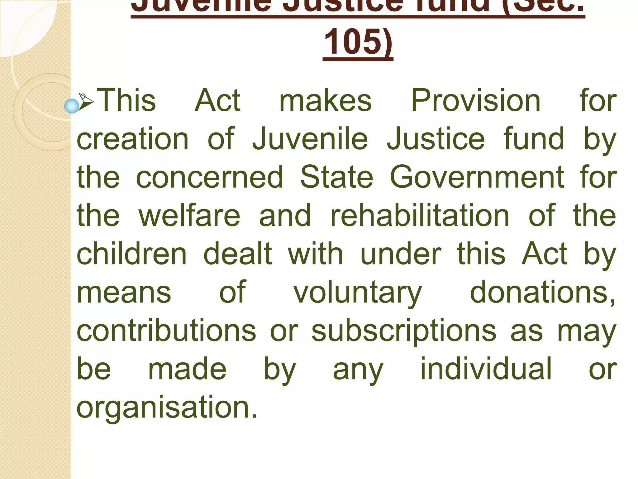Juvenile Justice fund (Sec.
105)
This Act makes Provision for
creation of Juvenile Justice fund by
the concerned State Government for
the welfare and rehabilitation of the
children dealt with under this Act by
means of voluntary donations,
contributions or subscriptions as may
be made by any individual or
organisation.
 