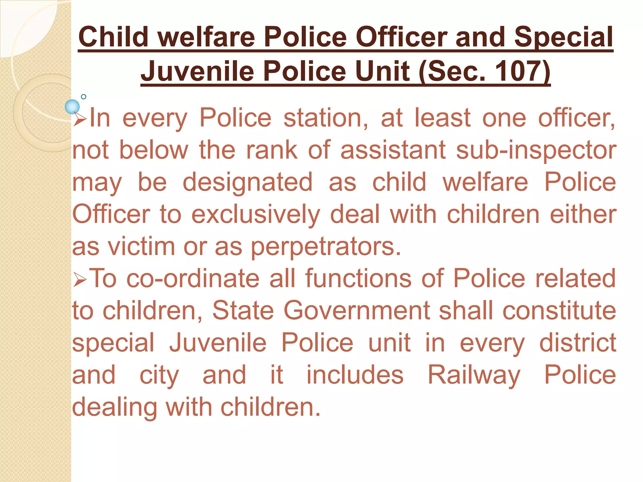 Child welfare Police Officer and Special
Juvenile Police Unit (Sec. 107)
In every Police station, at least one officer,
not below the rank of assistant sub-inspector
may be designated as child welfare Police
Officer to exclusively deal with children either
as victim or as perpetrators.
To co-ordinate all functions of Police related
to children, State Government shall constitute
special Juvenile Police unit in every district
and city and it includes Railway Police
dealing with children.
 