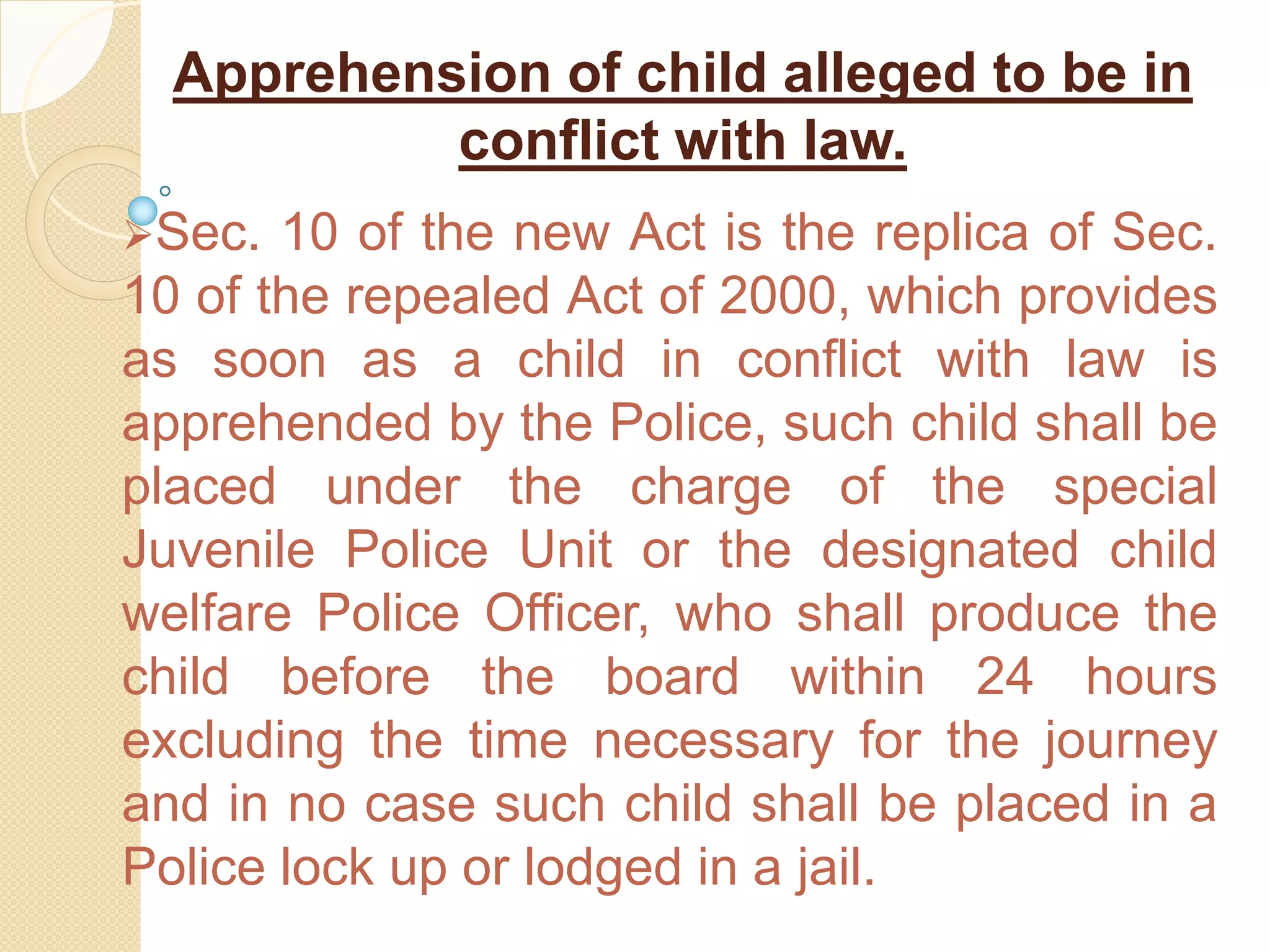 Apprehension of child alleged to be in
conflict with law.
Sec. 10 of the new Act is the replica of Sec.
10 of the repealed Act of 2000, which provides
as soon as a child in conflict with law is
apprehended by the Police, such child shall be
placed under the charge of the special
Juvenile Police Unit or the designated child
welfare Police Officer, who shall produce the
child before the board within 24 hours
excluding the time necessary for the journey
and in no case such child shall be placed in a
Police lock up or lodged in a jail.
 