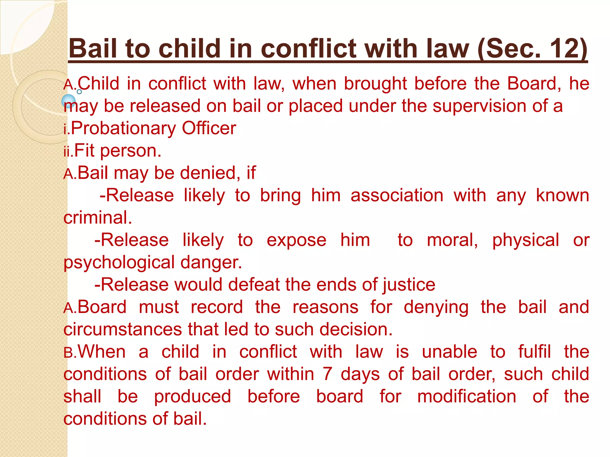 Bail to child in conflict with law (Sec. 12)
A.Child in conflict with law, when brought before the Board, he
may be released on bail or placed under the supervision of a
i.Probationary Officer
ii.Fit person.
A.Bail may be denied, if
-Release likely to bring him association with any known
criminal.
-Release likely to expose him to moral, physical or
psychological danger.
-Release would defeat the ends of justice
A.Board must record the reasons for denying the bail and
circumstances that led to such decision.
B.When a child in conflict with law is unable to fulfil the
conditions of bail order within 7 days of bail order, such child
shall be produced before board for modification of the
conditions of bail.
 
