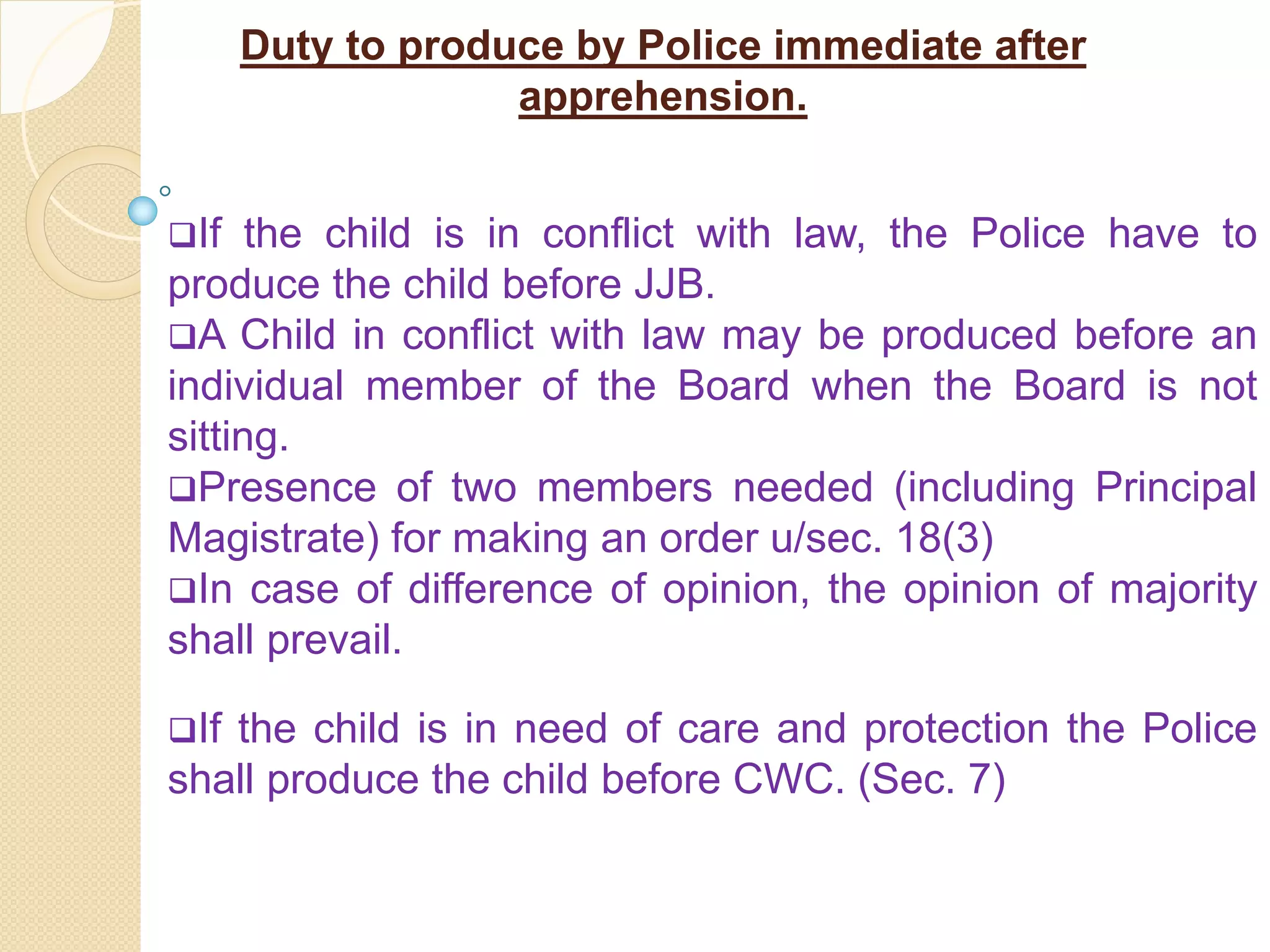 Duty to produce by Police immediate after
apprehension.
If the child is in conflict with law, the Police have to
produce the child before JJB.
A Child in conflict with law may be produced before an
individual member of the Board when the Board is not
sitting.
Presence of two members needed (including Principal
Magistrate) for making an order u/sec. 18(3)
In case of difference of opinion, the opinion of majority
shall prevail.
If the child is in need of care and protection the Police
shall produce the child before CWC. (Sec. 7)
 