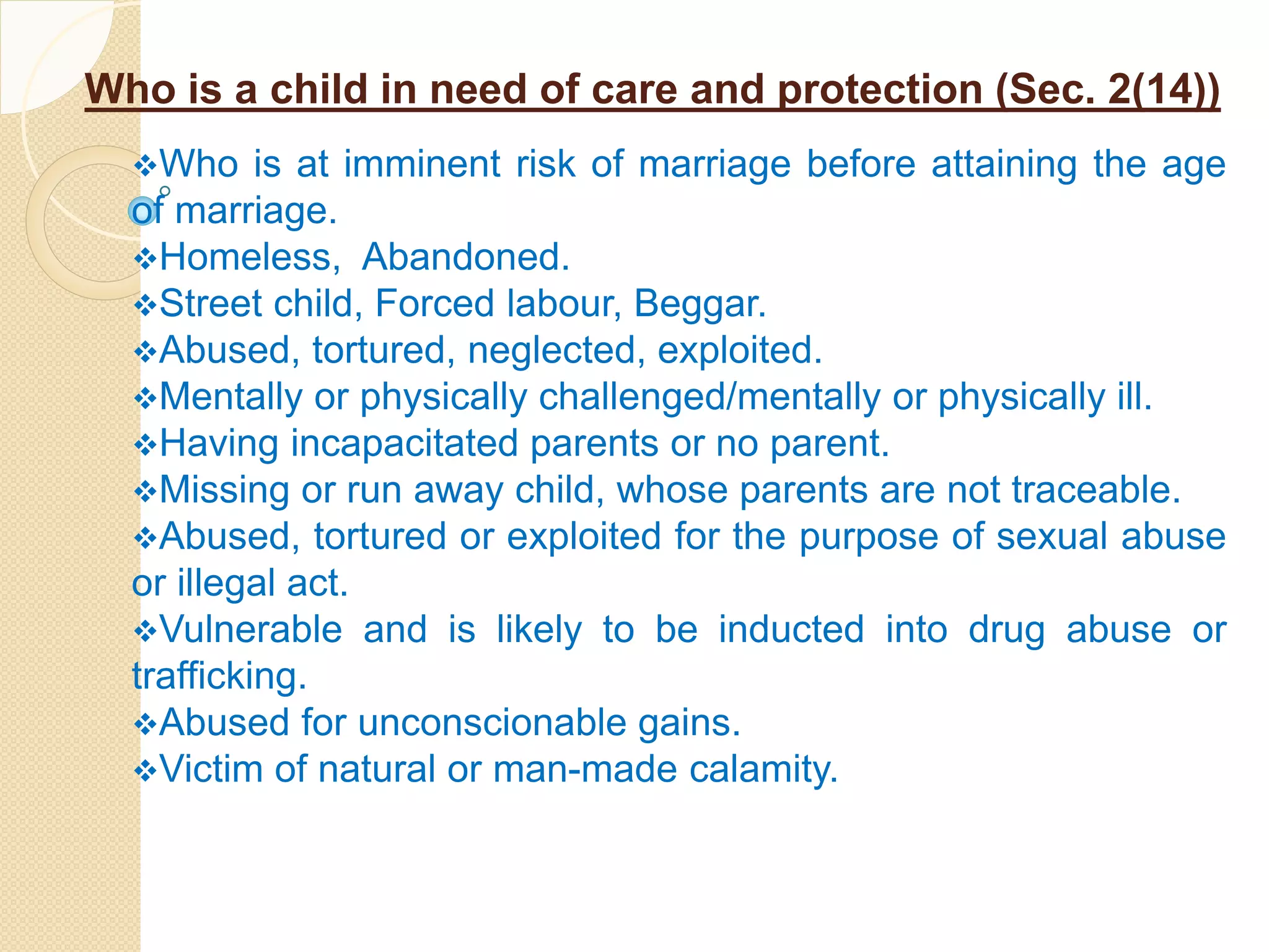 Who is a child in need of care and protection (Sec. 2(14))
Who is at imminent risk of marriage before attaining the age
of marriage.
Homeless, Abandoned.
Street child, Forced labour, Beggar.
Abused, tortured, neglected, exploited.
Mentally or physically challenged/mentally or physically ill.
Having incapacitated parents or no parent.
Missing or run away child, whose parents are not traceable.
Abused, tortured or exploited for the purpose of sexual abuse
or illegal act.
Vulnerable and is likely to be inducted into drug abuse or
trafficking.
Abused for unconscionable gains.
Victim of natural or man-made calamity.
 