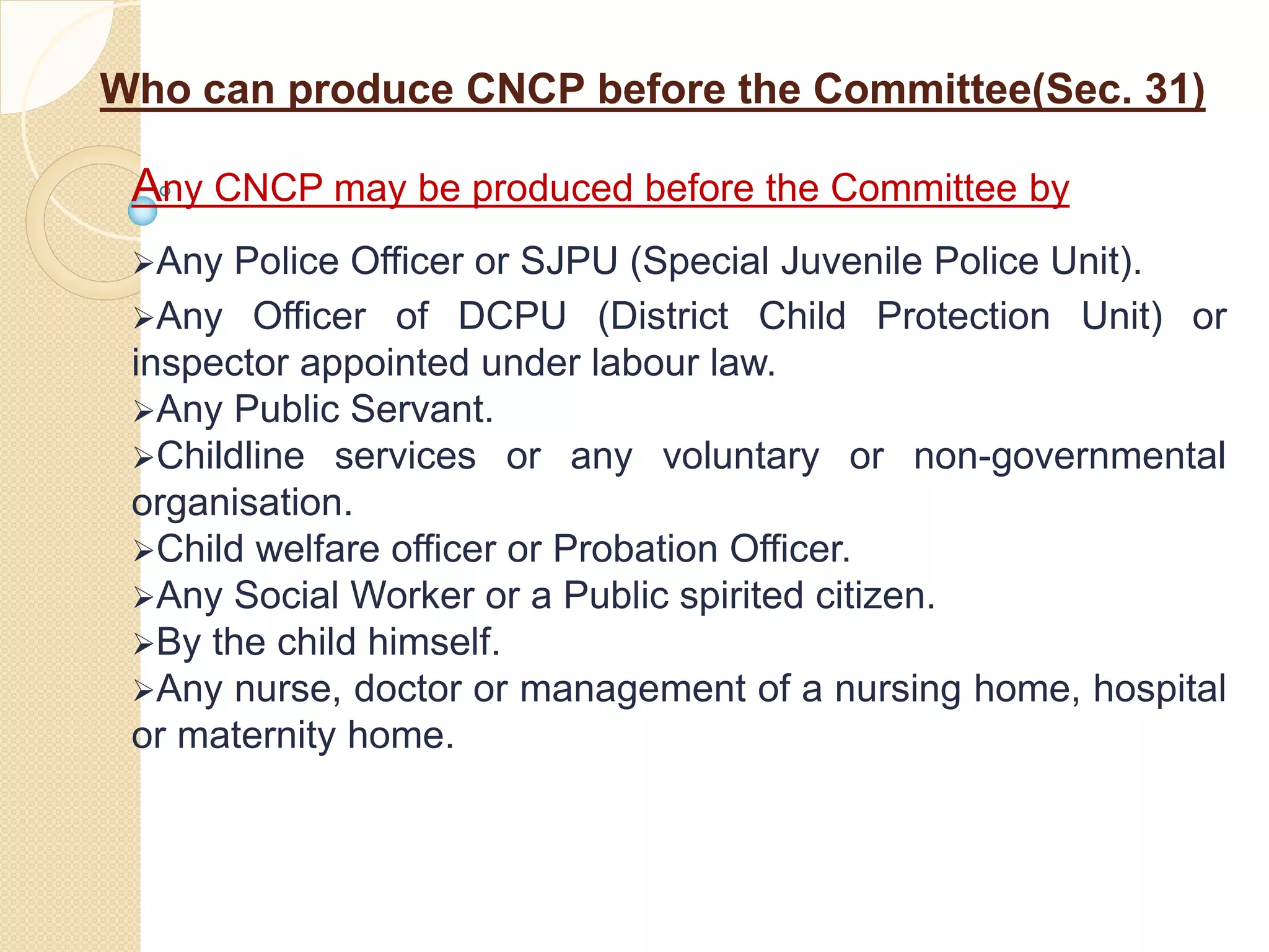 Who can produce CNCP before the Committee(Sec. 31)
Any CNCP may be produced before the Committee by
Any Police Officer or SJPU (Special Juvenile Police Unit).
Any Officer of DCPU (District Child Protection Unit) or
inspector appointed under labour law.
Any Public Servant.
Childline services or any voluntary or non-governmental
organisation.
Child welfare officer or Probation Officer.
Any Social Worker or a Public spirited citizen.
By the child himself.
Any nurse, doctor or management of a nursing home, hospital
or maternity home.
 