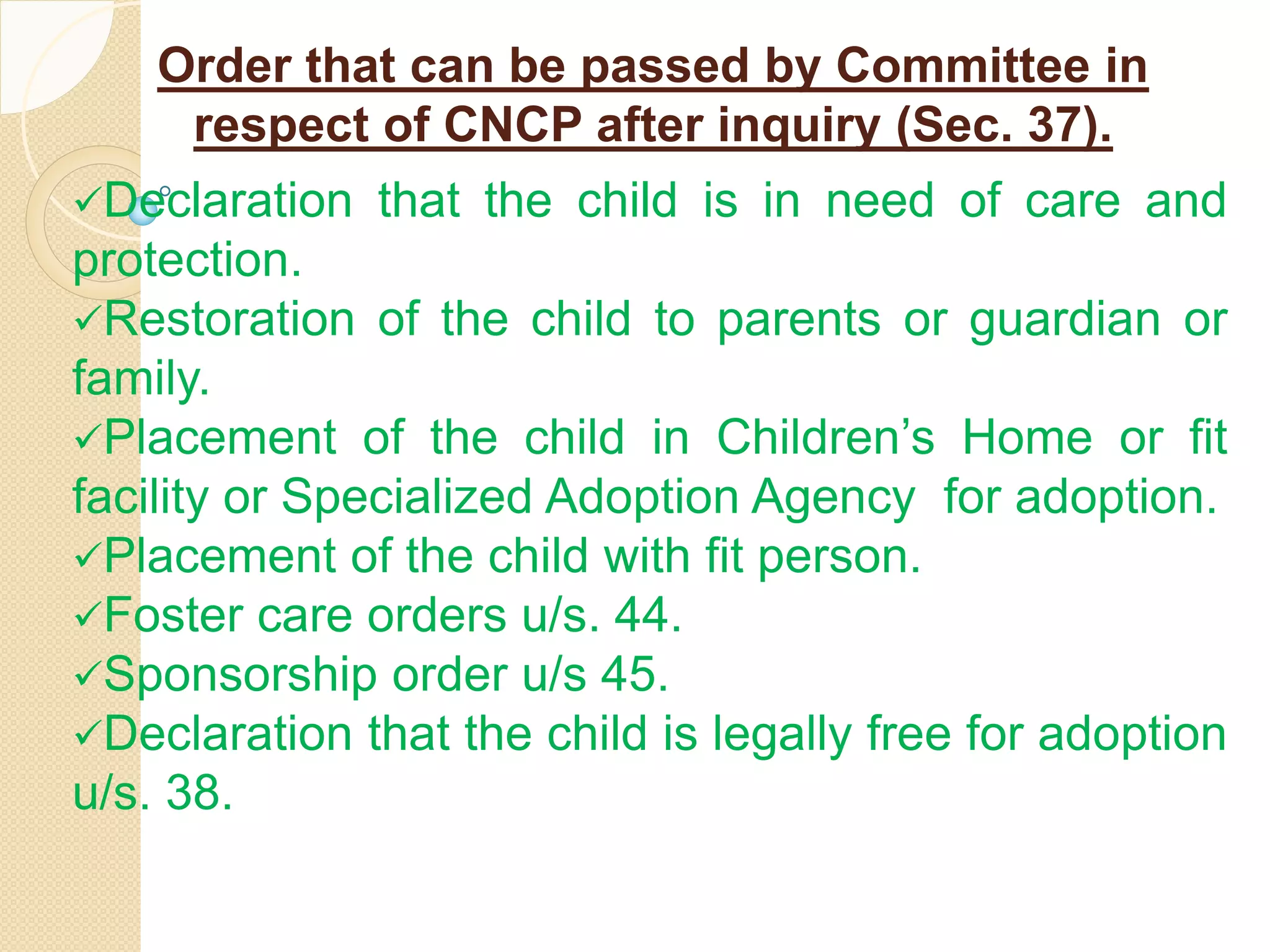 Order that can be passed by Committee in
respect of CNCP after inquiry (Sec. 37).
Declaration that the child is in need of care and
protection.
Restoration of the child to parents or guardian or
family.
Placement of the child in Children’s Home or fit
facility or Specialized Adoption Agency for adoption.
Placement of the child with fit person.
Foster care orders u/s. 44.
Sponsorship order u/s 45.
Declaration that the child is legally free for adoption
u/s. 38.
 