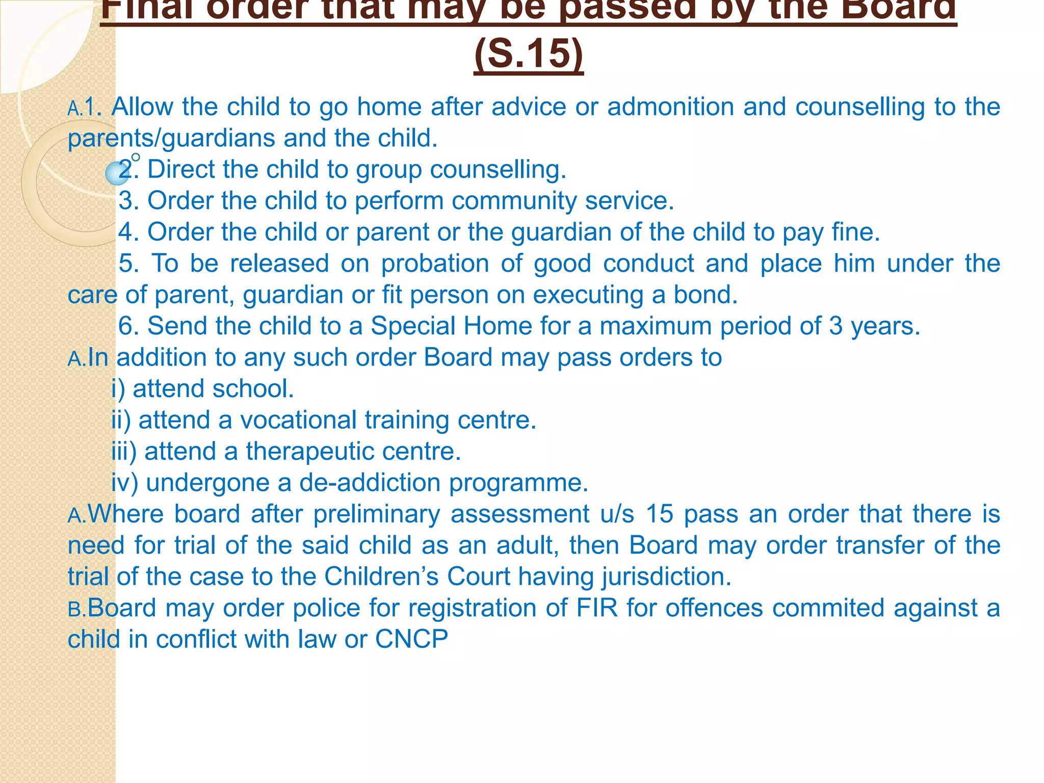 Final order that may be passed by the Board
(S.15)
A.1. Allow the child to go home after advice or admonition and counselling to the
parents/guardians and the child.
2. Direct the child to group counselling.
3. Order the child to perform community service.
4. Order the child or parent or the guardian of the child to pay fine.
5. To be released on probation of good conduct and place him under the
care of parent, guardian or fit person on executing a bond.
6. Send the child to a Special Home for a maximum period of 3 years.
A.In addition to any such order Board may pass orders to
i) attend school.
ii) attend a vocational training centre.
iii) attend a therapeutic centre.
iv) undergone a de-addiction programme.
A.Where board after preliminary assessment u/s 15 pass an order that there is
need for trial of the said child as an adult, then Board may order transfer of the
trial of the case to the Children’s Court having jurisdiction.
B.Board may order police for registration of FIR for offences commited against a
child in conflict with law or CNCP
 