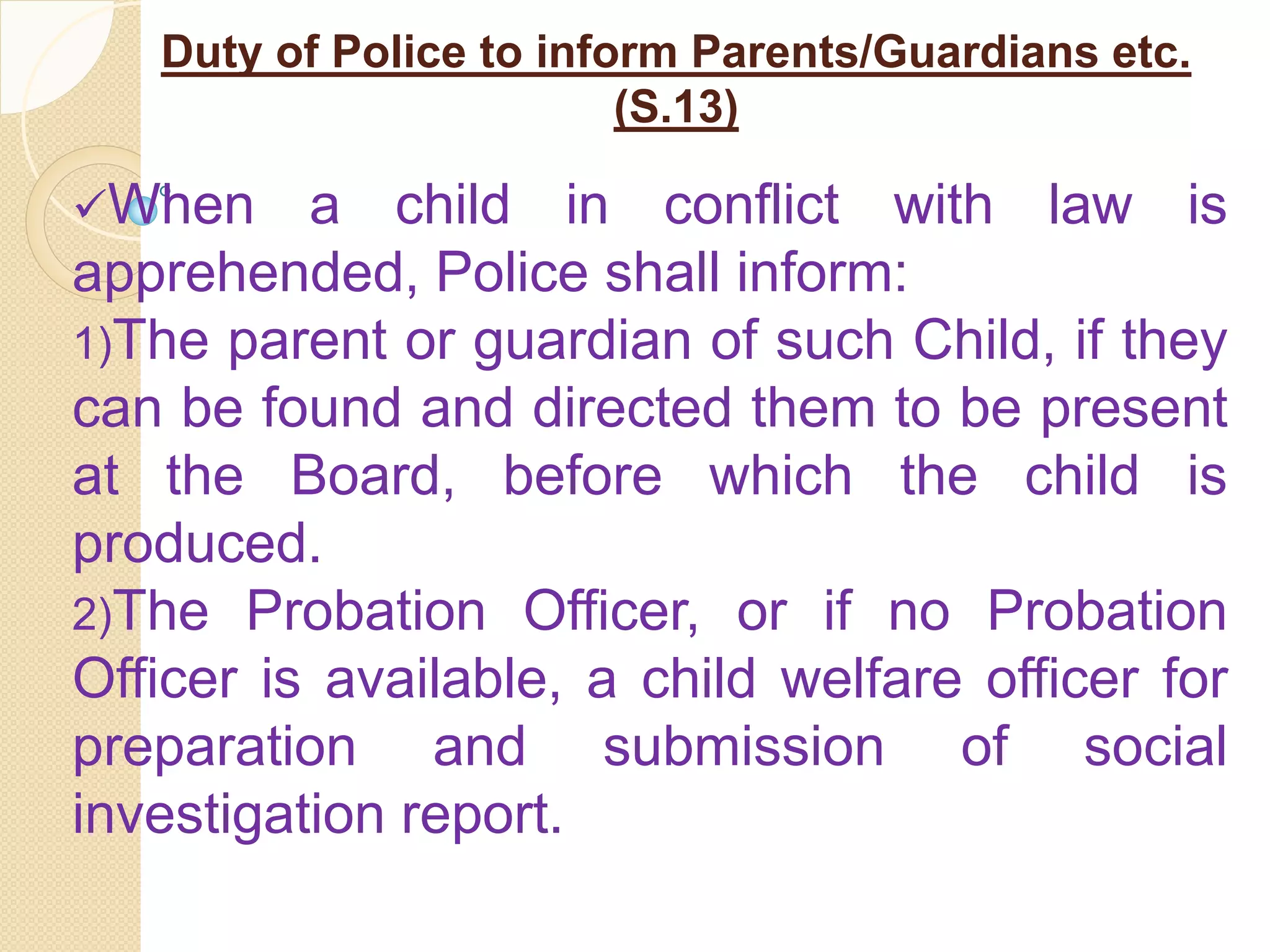 Duty of Police to inform Parents/Guardians etc.
(S.13)
When a child in conflict with law is
apprehended, Police shall inform:
1)The parent or guardian of such Child, if they
can be found and directed them to be present
at the Board, before which the child is
produced.
2)The Probation Officer, or if no Probation
Officer is available, a child welfare officer for
preparation and submission of social
investigation report.
 