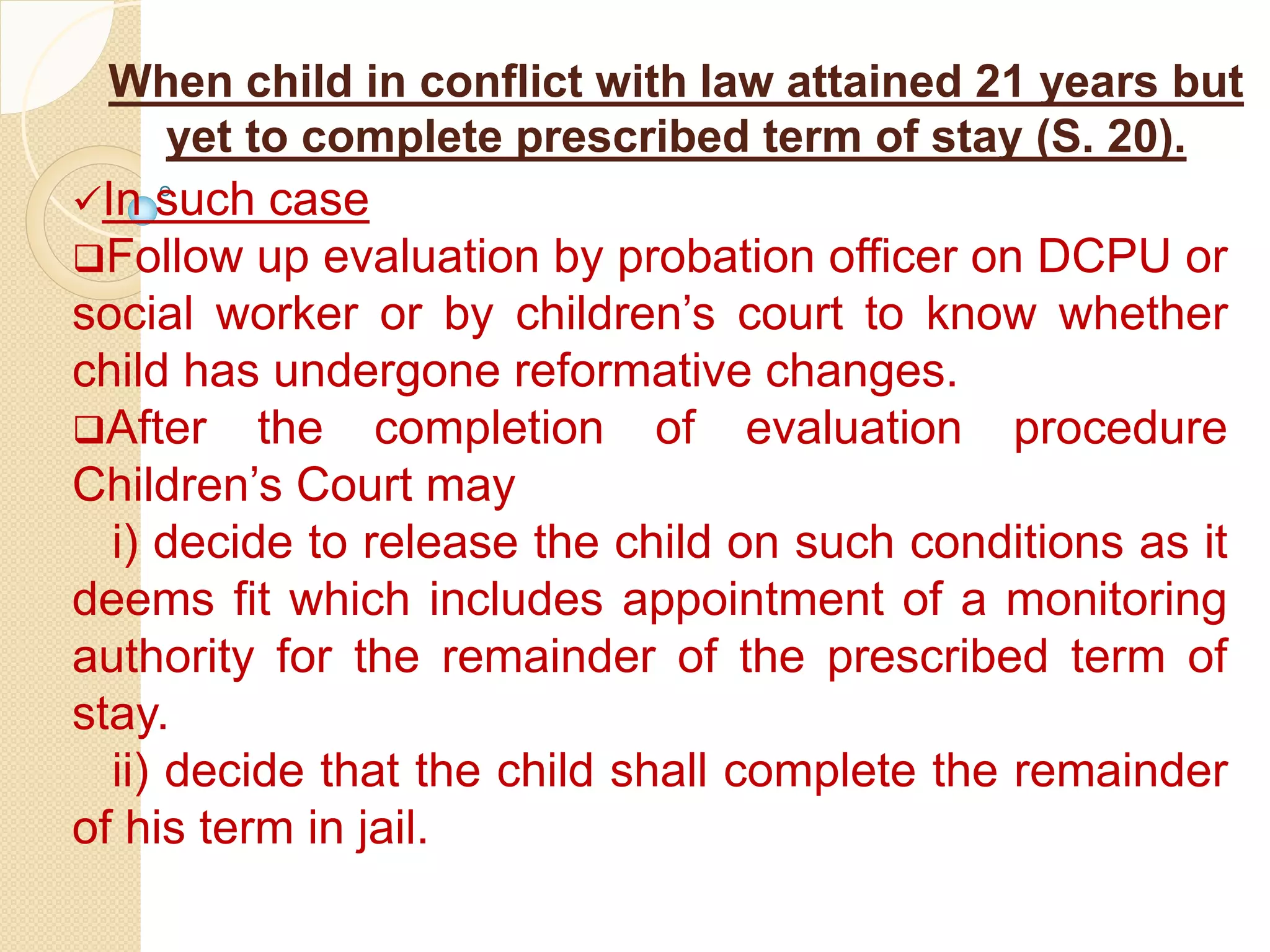 When child in conflict with law attained 21 years but
yet to complete prescribed term of stay (S. 20).
In such case
Follow up evaluation by probation officer on DCPU or
social worker or by children’s court to know whether
child has undergone reformative changes.
After the completion of evaluation procedure
Children’s Court may
i) decide to release the child on such conditions as it
deems fit which includes appointment of a monitoring
authority for the remainder of the prescribed term of
stay.
ii) decide that the child shall complete the remainder
of his term in jail.
 