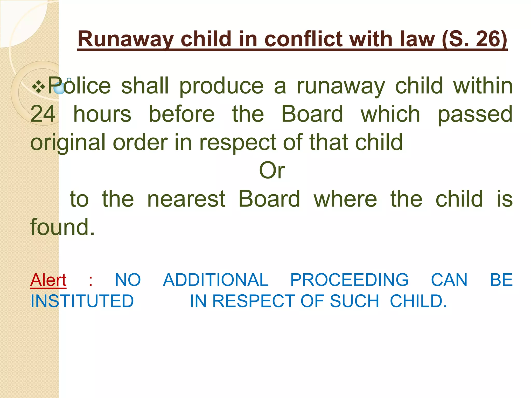 Runaway child in conflict with law (S. 26)
Police shall produce a runaway child within
24 hours before the Board which passed
original order in respect of that child
Or
to the nearest Board where the child is
found.
Alert : NO ADDITIONAL PROCEEDING CAN BE
INSTITUTED IN RESPECT OF SUCH CHILD.
 