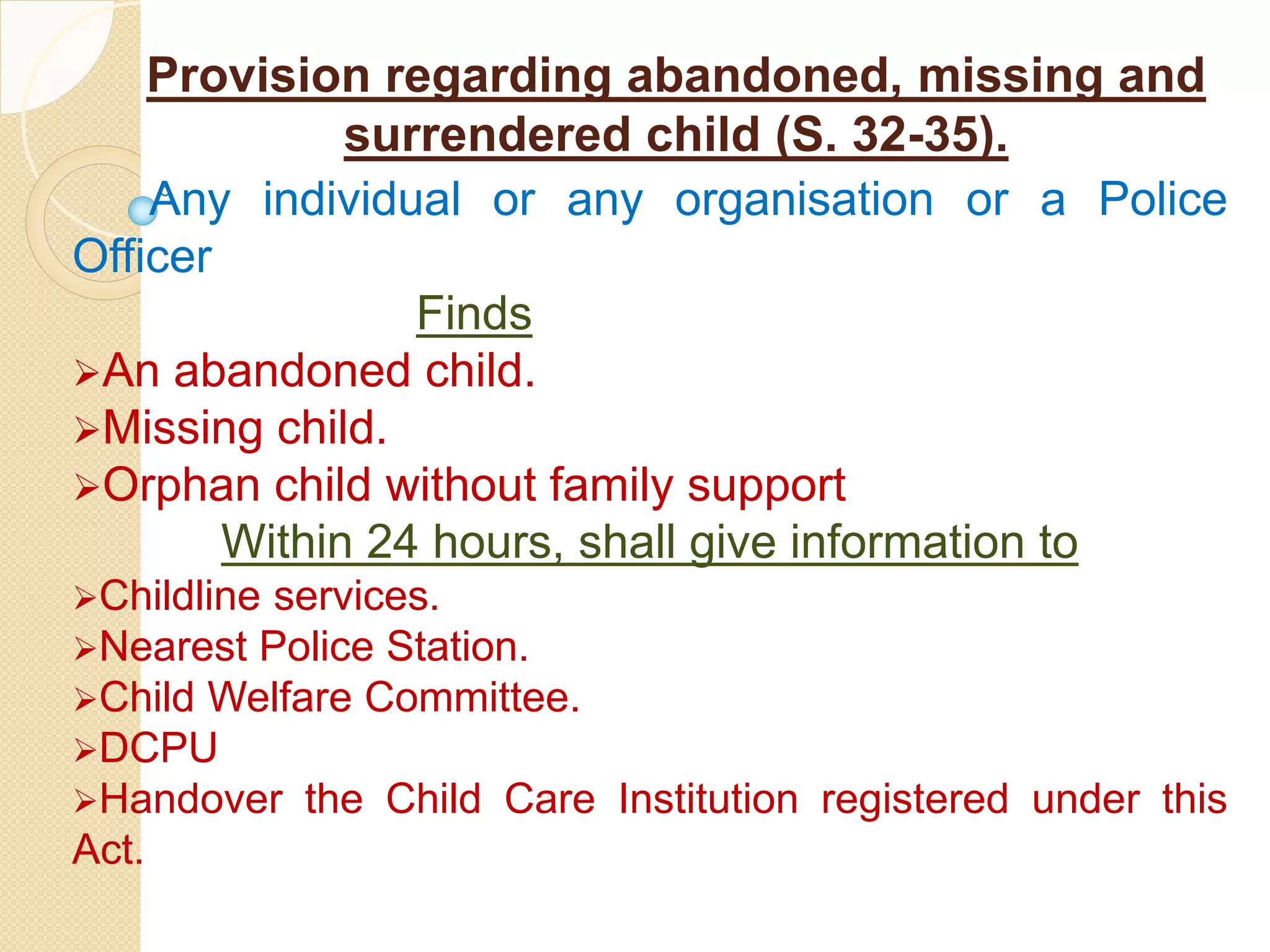 Provision regarding abandoned, missing and
surrendered child (S. 32-35).
Any individual or any organisation or a Police
Officer
Finds
An abandoned child.
Missing child.
Orphan child without family support
Within 24 hours, shall give information to
Childline services.
Nearest Police Station.
Child Welfare Committee.
DCPU
Handover the Child Care Institution registered under this
Act.
 