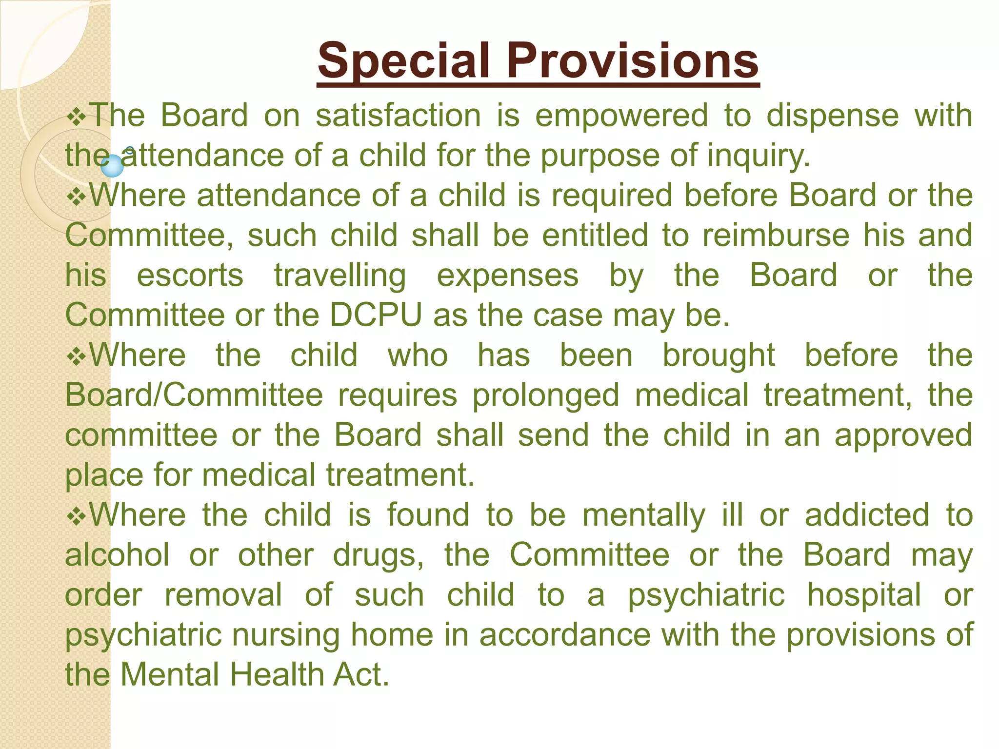 Special Provisions
The Board on satisfaction is empowered to dispense with
the attendance of a child for the purpose of inquiry.
Where attendance of a child is required before Board or the
Committee, such child shall be entitled to reimburse his and
his escorts travelling expenses by the Board or the
Committee or the DCPU as the case may be.
Where the child who has been brought before the
Board/Committee requires prolonged medical treatment, the
committee or the Board shall send the child in an approved
place for medical treatment.
Where the child is found to be mentally ill or addicted to
alcohol or other drugs, the Committee or the Board may
order removal of such child to a psychiatric hospital or
psychiatric nursing home in accordance with the provisions of
the Mental Health Act.
 