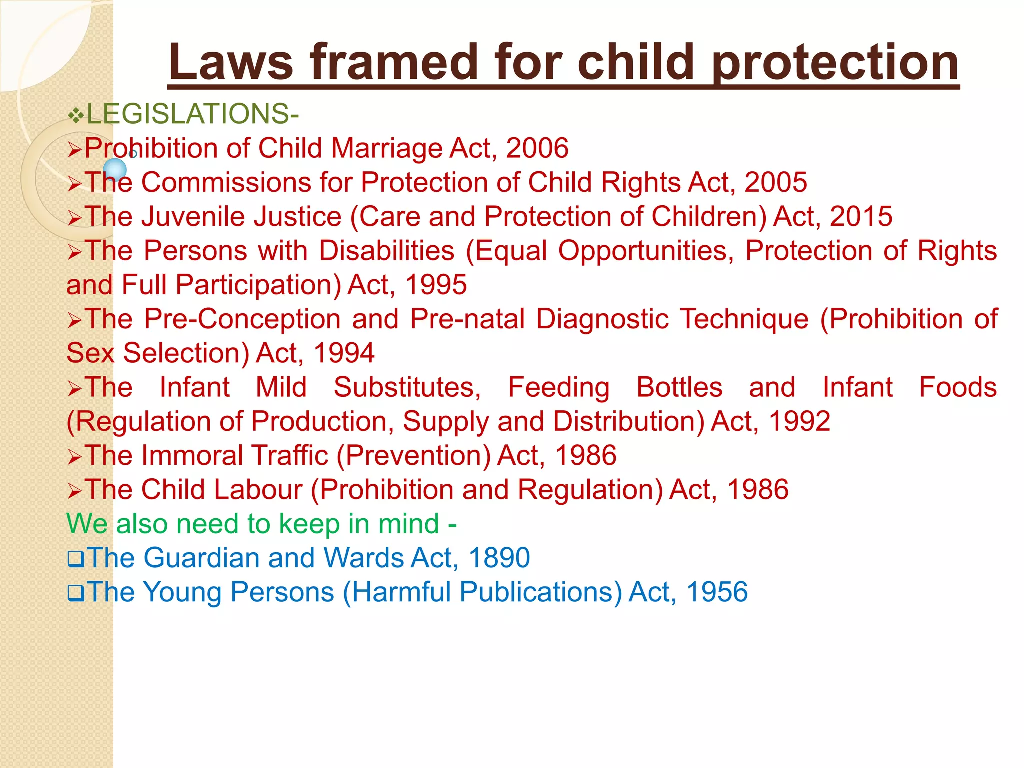 Laws framed for child protection
LEGISLATIONS-
Prohibition of Child Marriage Act, 2006
The Commissions for Protection of Child Rights Act, 2005
The Juvenile Justice (Care and Protection of Children) Act, 2015
The Persons with Disabilities (Equal Opportunities, Protection of Rights
and Full Participation) Act, 1995
The Pre-Conception and Pre-natal Diagnostic Technique (Prohibition of
Sex Selection) Act, 1994
The Infant Mild Substitutes, Feeding Bottles and Infant Foods
(Regulation of Production, Supply and Distribution) Act, 1992
The Immoral Traffic (Prevention) Act, 1986
The Child Labour (Prohibition and Regulation) Act, 1986
We also need to keep in mind -
The Guardian and Wards Act, 1890
The Young Persons (Harmful Publications) Act, 1956
 