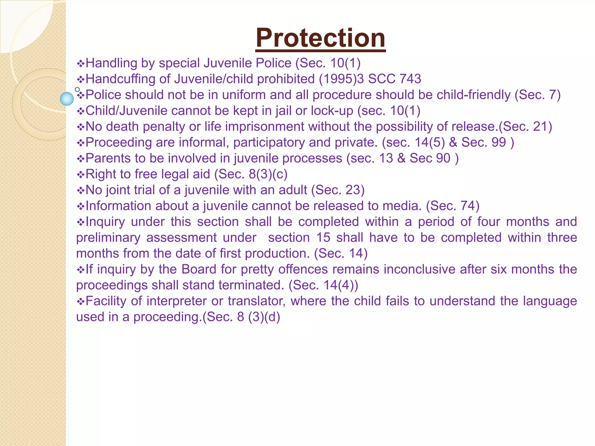 Protection
Handling by special Juvenile Police (Sec. 10(1)
Handcuffing of Juvenile/child prohibited (1995)3 SCC 743
Police should not be in uniform and all procedure should be child-friendly (Sec. 7)
Child/Juvenile cannot be kept in jail or lock-up (sec. 10(1)
No death penalty or life imprisonment without the possibility of release.(Sec. 21)
Proceeding are informal, participatory and private. (sec. 14(5) & Sec. 99 )
Parents to be involved in juvenile processes (sec. 13 & Sec 90 )
Right to free legal aid (Sec. 8(3)(c)
No joint trial of a juvenile with an adult (Sec. 23)
Information about a juvenile cannot be released to media. (Sec. 74)
Inquiry under this section shall be completed within a period of four months and
preliminary assessment under section 15 shall have to be completed within three
months from the date of first production. (Sec. 14)
If inquiry by the Board for pretty offences remains inconclusive after six months the
proceedings shall stand terminated. (Sec. 14(4))
Facility of interpreter or translator, where the child fails to understand the language
used in a proceeding.(Sec. 8 (3)(d)
 