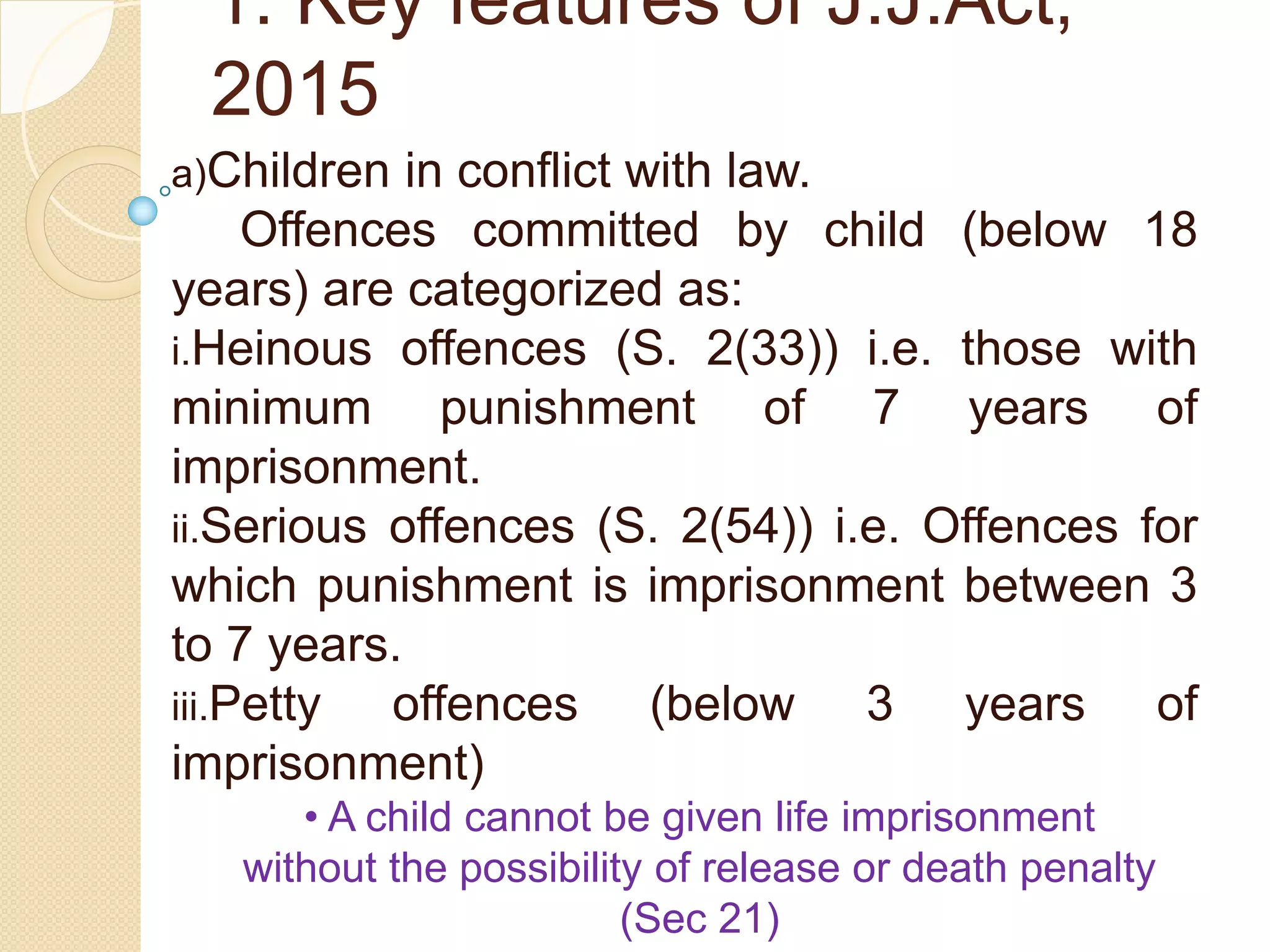 1. Key features of J.J.Act,
2015
a)Children in conflict with law.
Offences committed by child (below 18
years) are categorized as:
i.Heinous offences (S. 2(33)) i.e. those with
minimum punishment of 7 years of
imprisonment.
ii.Serious offences (S. 2(54)) i.e. Offences for
which punishment is imprisonment between 3
to 7 years.
iii.Petty offences (below 3 years of
imprisonment)
• A child cannot be given life imprisonment
without the possibility of release or death penalty
(Sec 21)
 