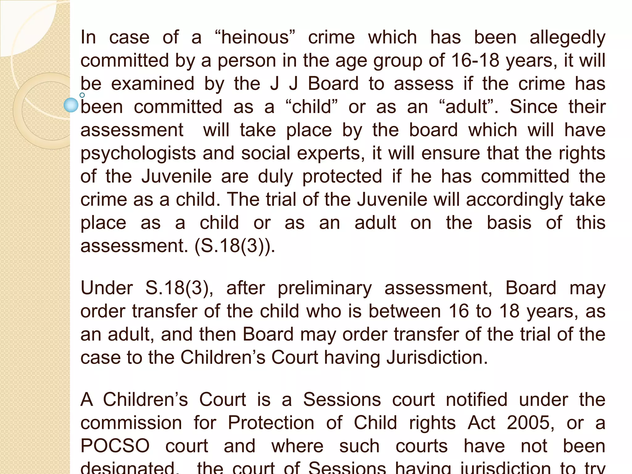 In case of a “heinous” crime which has been allegedly
committed by a person in the age group of 16-18 years, it will
be examined by the J J Board to assess if the crime has
been committed as a “child” or as an “adult”. Since their
assessment will take place by the board which will have
psychologists and social experts, it will ensure that the rights
of the Juvenile are duly protected if he has committed the
crime as a child. The trial of the Juvenile will accordingly take
place as a child or as an adult on the basis of this
assessment. (S.18(3)).
Under S.18(3), after preliminary assessment, Board may
order transfer of the child who is between 16 to 18 years, as
an adult, and then Board may order transfer of the trial of the
case to the Children’s Court having Jurisdiction.
A Children’s Court is a Sessions court notified under the
commission for Protection of Child rights Act 2005, or a
POCSO court and where such courts have not been
 