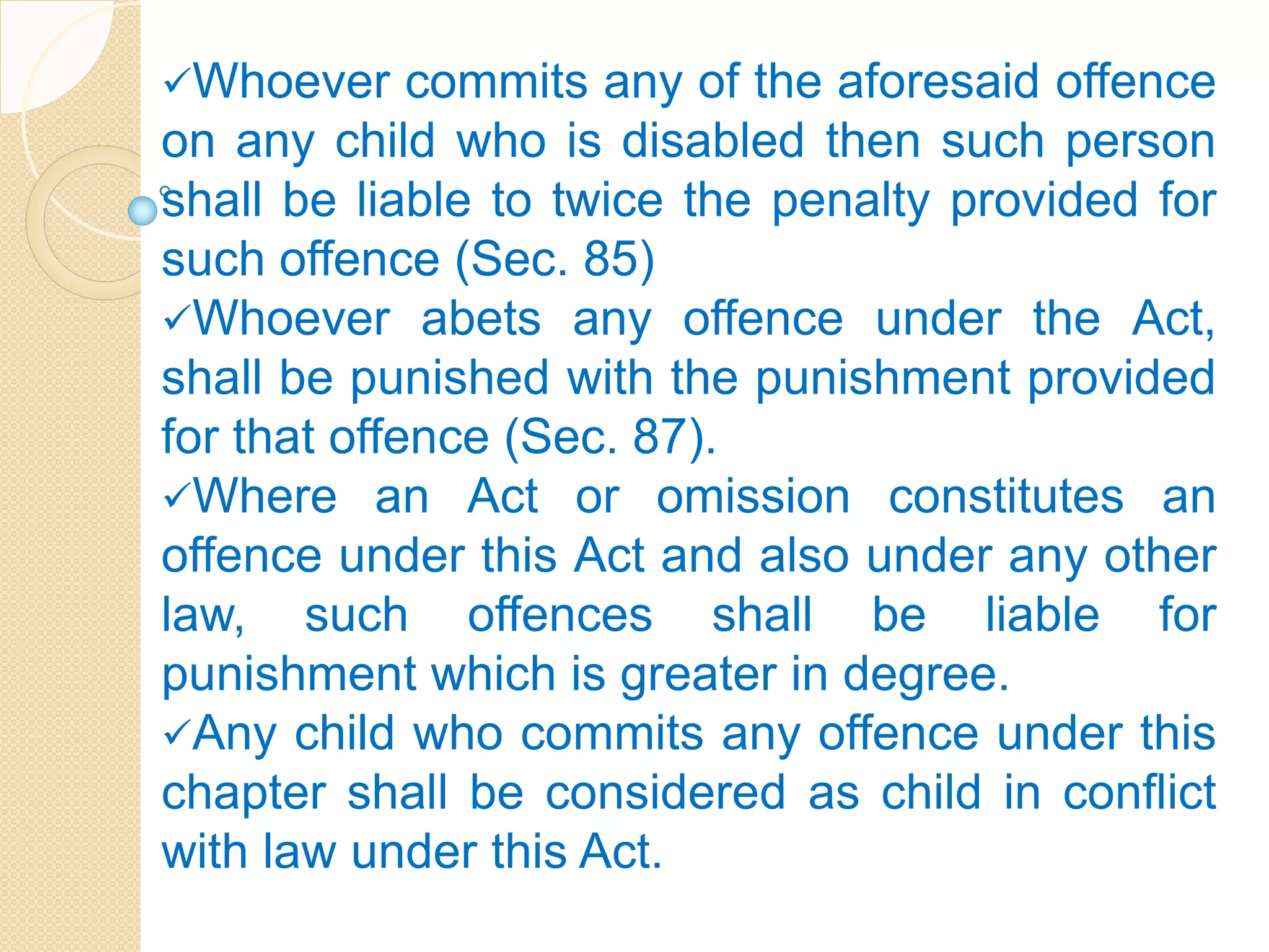 Whoever commits any of the aforesaid offence
on any child who is disabled then such person
shall be liable to twice the penalty provided for
such offence (Sec. 85)
Whoever abets any offence under the Act,
shall be punished with the punishment provided
for that offence (Sec. 87).
Where an Act or omission constitutes an
offence under this Act and also under any other
law, such offences shall be liable for
punishment which is greater in degree.
Any child who commits any offence under this
chapter shall be considered as child in conflict
with law under this Act.
 