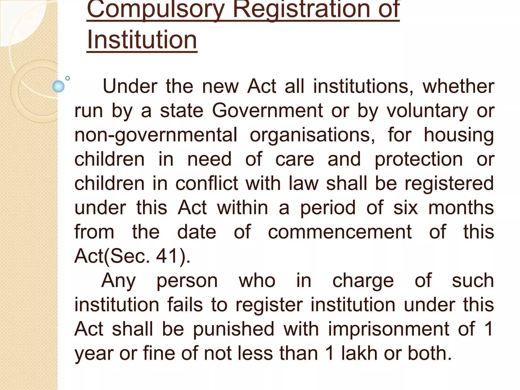Compulsory Registration of
Institution
Under the new Act all institutions, whether
run by a state Government or by voluntary or
non-governmental organisations, for housing
children in need of care and protection or
children in conflict with law shall be registered
under this Act within a period of six months
from the date of commencement of this
Act(Sec. 41).
Any person who in charge of such
institution fails to register institution under this
Act shall be punished with imprisonment of 1
year or fine of not less than 1 lakh or both.
 