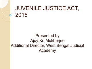 JUVENILE JUSTICE ACT,
2015
Presented by
Ajoy Kr. Mukherjee
Additional Director, West Bengal Judicial
Academy
 