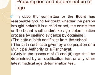 Presumption and determination of
age
In case the committee or the Board has
reasonable ground for doubt whether the person
brought before it is a child or not, the committee
or the board shall undertake age determination
process by seeking evidence by obtaining :
i.The date of birth certificate from the school
ii.The birth certificate given by a corporation or a
Municipal Authority or a Panchayat.
iii.Only in the absence of (i) and (ii) age shall be
determined by an ossification test or any other
latest medical age determination test.
 
