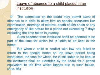 Leave of absence to a child placed in an
institution
The committee on the board may permit leave of
absence to a child to allow him on special occasions like
examination, marriage of relative, death of kith or kin or any
emergency of like nature for a period not exceeding 7 days
excluding the time taken in journey.
Such absence from institution shall be deemed to be
part of the time for which he is liable to be kept in the
home.
But when a child in conflict with law has failed to
return to the special home on the leave period being
exhausted, the time for which, he is still liable to be kept in
the institution shall be extended by the board for a period
equivalent to the time which lapses due to such failure.
(Sec. 98)
 